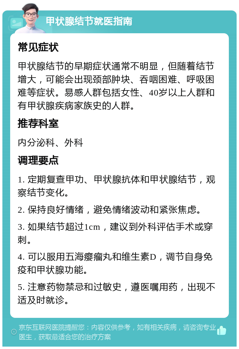 甲状腺结节就医指南 常见症状 甲状腺结节的早期症状通常不明显，但随着结节增大，可能会出现颈部肿块、吞咽困难、呼吸困难等症状。易感人群包括女性、40岁以上人群和有甲状腺疾病家族史的人群。 推荐科室 内分泌科、外科 调理要点 1. 定期复查甲功、甲状腺抗体和甲状腺结节，观察结节变化。 2. 保持良好情绪，避免情绪波动和紧张焦虑。 3. 如果结节超过1cm，建议到外科评估手术或穿刺。 4. 可以服用五海瘿瘤丸和维生素D，调节自身免疫和甲状腺功能。 5. 注意药物禁忌和过敏史，遵医嘱用药，出现不适及时就诊。