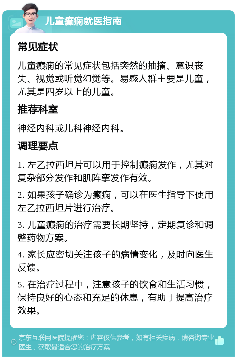 儿童癫痫就医指南 常见症状 儿童癫痫的常见症状包括突然的抽搐、意识丧失、视觉或听觉幻觉等。易感人群主要是儿童，尤其是四岁以上的儿童。 推荐科室 神经内科或儿科神经内科。 调理要点 1. 左乙拉西坦片可以用于控制癫痫发作，尤其对复杂部分发作和肌阵挛发作有效。 2. 如果孩子确诊为癫痫，可以在医生指导下使用左乙拉西坦片进行治疗。 3. 儿童癫痫的治疗需要长期坚持，定期复诊和调整药物方案。 4. 家长应密切关注孩子的病情变化，及时向医生反馈。 5. 在治疗过程中，注意孩子的饮食和生活习惯，保持良好的心态和充足的休息，有助于提高治疗效果。