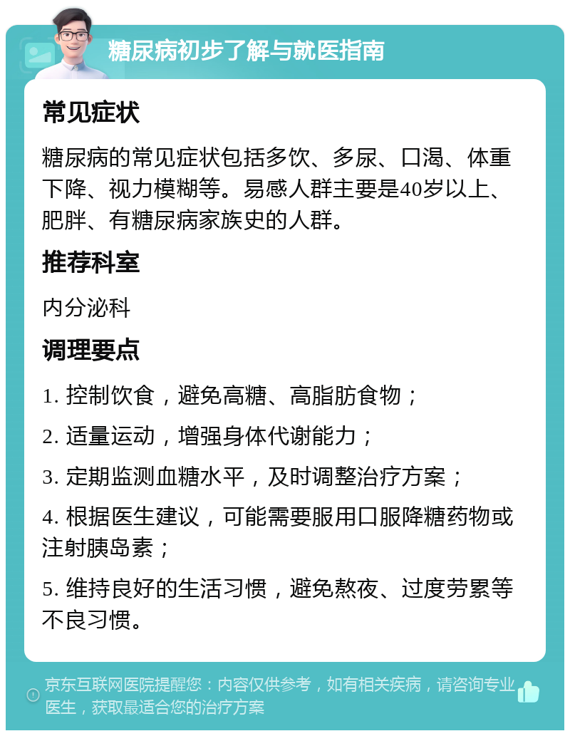 糖尿病初步了解与就医指南 常见症状 糖尿病的常见症状包括多饮、多尿、口渴、体重下降、视力模糊等。易感人群主要是40岁以上、肥胖、有糖尿病家族史的人群。 推荐科室 内分泌科 调理要点 1. 控制饮食，避免高糖、高脂肪食物； 2. 适量运动，增强身体代谢能力； 3. 定期监测血糖水平，及时调整治疗方案； 4. 根据医生建议，可能需要服用口服降糖药物或注射胰岛素； 5. 维持良好的生活习惯，避免熬夜、过度劳累等不良习惯。