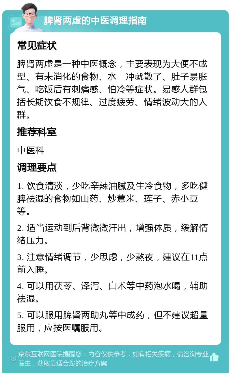 脾肾两虚的中医调理指南 常见症状 脾肾两虚是一种中医概念，主要表现为大便不成型、有未消化的食物、水一冲就散了、肚子易胀气、吃饭后有刺痛感、怕冷等症状。易感人群包括长期饮食不规律、过度疲劳、情绪波动大的人群。 推荐科室 中医科 调理要点 1. 饮食清淡，少吃辛辣油腻及生冷食物，多吃健脾祛湿的食物如山药、炒薏米、莲子、赤小豆等。 2. 适当运动到后背微微汗出，增强体质，缓解情绪压力。 3. 注意情绪调节，少思虑，少熬夜，建议在11点前入睡。 4. 可以用茯苓、泽泻、白术等中药泡水喝，辅助祛湿。 5. 可以服用脾肾两助丸等中成药，但不建议超量服用，应按医嘱服用。