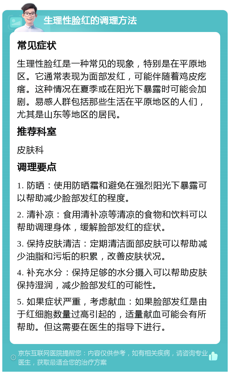 生理性脸红的调理方法 常见症状 生理性脸红是一种常见的现象，特别是在平原地区。它通常表现为面部发红，可能伴随着鸡皮疙瘩。这种情况在夏季或在阳光下暴露时可能会加剧。易感人群包括那些生活在平原地区的人们，尤其是山东等地区的居民。 推荐科室 皮肤科 调理要点 1. 防晒：使用防晒霜和避免在强烈阳光下暴露可以帮助减少脸部发红的程度。 2. 清补凉：食用清补凉等清凉的食物和饮料可以帮助调理身体，缓解脸部发红的症状。 3. 保持皮肤清洁：定期清洁面部皮肤可以帮助减少油脂和污垢的积累，改善皮肤状况。 4. 补充水分：保持足够的水分摄入可以帮助皮肤保持湿润，减少脸部发红的可能性。 5. 如果症状严重，考虑献血：如果脸部发红是由于红细胞数量过高引起的，适量献血可能会有所帮助。但这需要在医生的指导下进行。