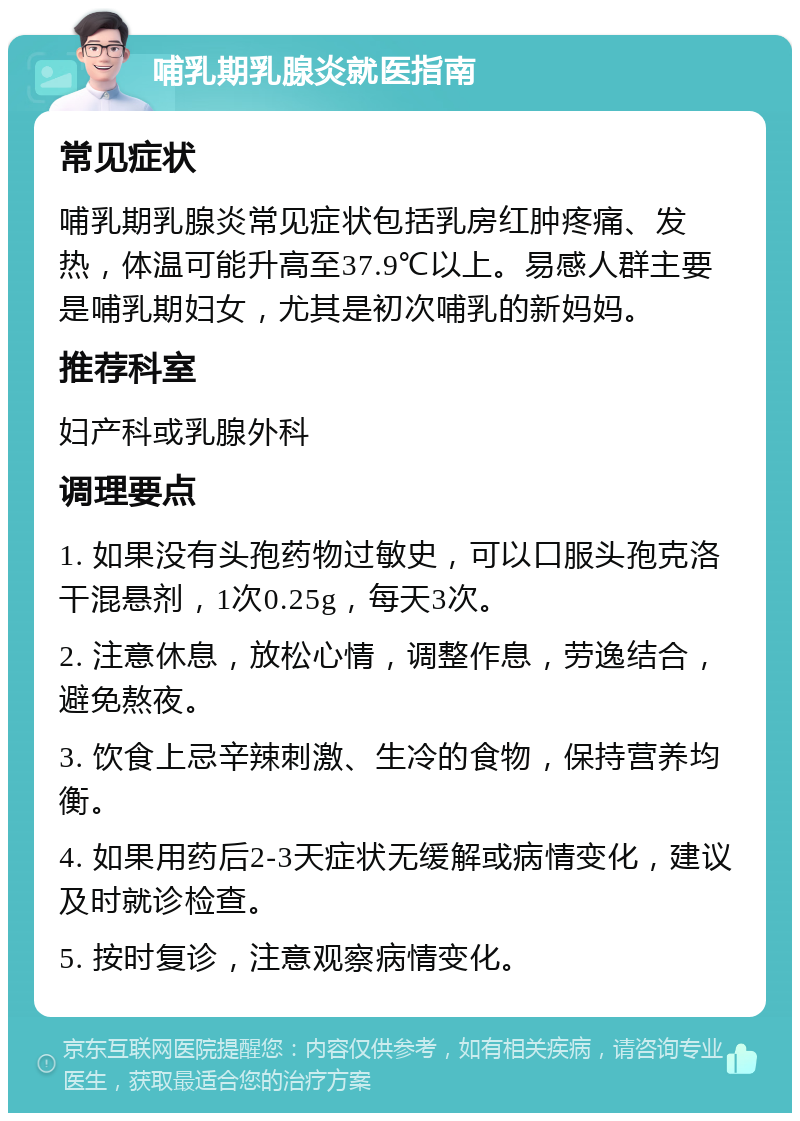 哺乳期乳腺炎就医指南 常见症状 哺乳期乳腺炎常见症状包括乳房红肿疼痛、发热，体温可能升高至37.9℃以上。易感人群主要是哺乳期妇女，尤其是初次哺乳的新妈妈。 推荐科室 妇产科或乳腺外科 调理要点 1. 如果没有头孢药物过敏史，可以口服头孢克洛干混悬剂，1次0.25g，每天3次。 2. 注意休息，放松心情，调整作息，劳逸结合，避免熬夜。 3. 饮食上忌辛辣刺激、生冷的食物，保持营养均衡。 4. 如果用药后2-3天症状无缓解或病情变化，建议及时就诊检查。 5. 按时复诊，注意观察病情变化。