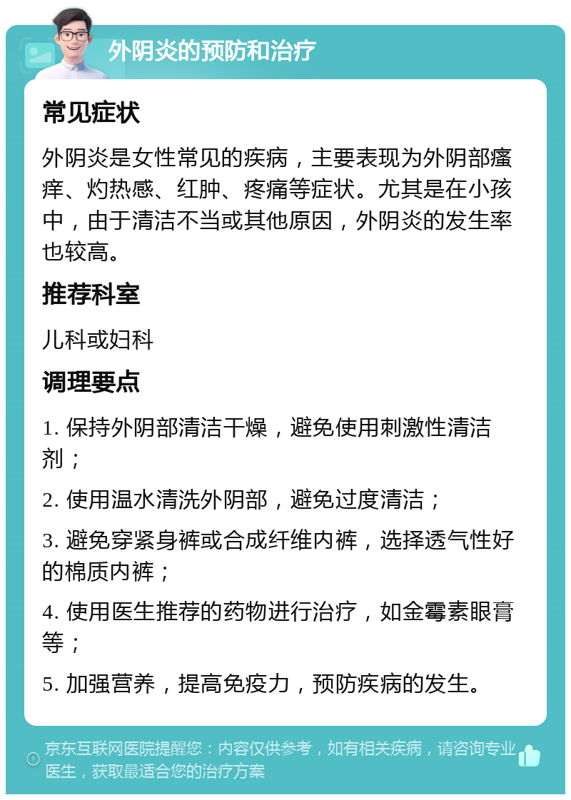 外阴炎的预防和治疗 常见症状 外阴炎是女性常见的疾病，主要表现为外阴部瘙痒、灼热感、红肿、疼痛等症状。尤其是在小孩中，由于清洁不当或其他原因，外阴炎的发生率也较高。 推荐科室 儿科或妇科 调理要点 1. 保持外阴部清洁干燥，避免使用刺激性清洁剂； 2. 使用温水清洗外阴部，避免过度清洁； 3. 避免穿紧身裤或合成纤维内裤，选择透气性好的棉质内裤； 4. 使用医生推荐的药物进行治疗，如金霉素眼膏等； 5. 加强营养，提高免疫力，预防疾病的发生。