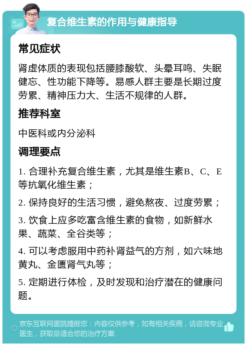 复合维生素的作用与健康指导 常见症状 肾虚体质的表现包括腰膝酸软、头晕耳鸣、失眠健忘、性功能下降等。易感人群主要是长期过度劳累、精神压力大、生活不规律的人群。 推荐科室 中医科或内分泌科 调理要点 1. 合理补充复合维生素，尤其是维生素B、C、E等抗氧化维生素； 2. 保持良好的生活习惯，避免熬夜、过度劳累； 3. 饮食上应多吃富含维生素的食物，如新鲜水果、蔬菜、全谷类等； 4. 可以考虑服用中药补肾益气的方剂，如六味地黄丸、金匮肾气丸等； 5. 定期进行体检，及时发现和治疗潜在的健康问题。