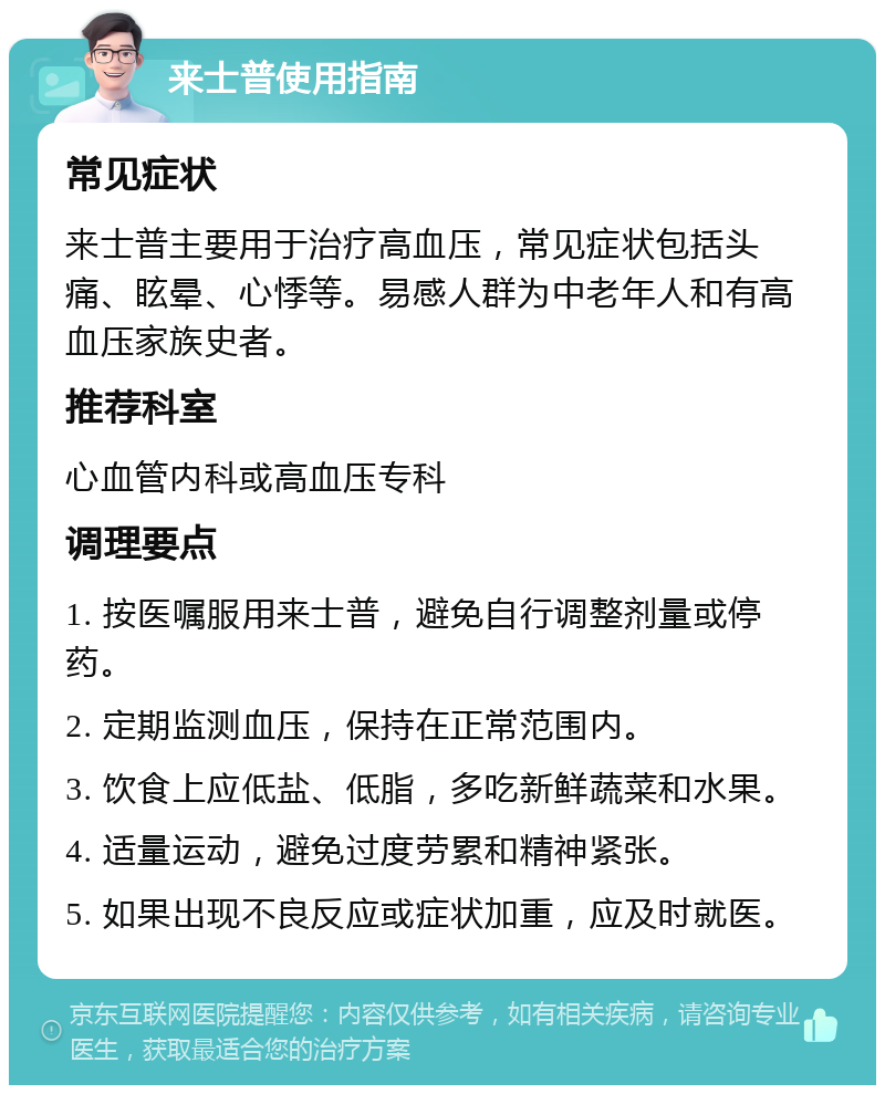 来士普使用指南 常见症状 来士普主要用于治疗高血压，常见症状包括头痛、眩晕、心悸等。易感人群为中老年人和有高血压家族史者。 推荐科室 心血管内科或高血压专科 调理要点 1. 按医嘱服用来士普，避免自行调整剂量或停药。 2. 定期监测血压，保持在正常范围内。 3. 饮食上应低盐、低脂，多吃新鲜蔬菜和水果。 4. 适量运动，避免过度劳累和精神紧张。 5. 如果出现不良反应或症状加重，应及时就医。