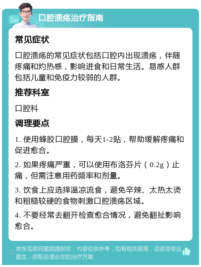 口腔溃疡治疗指南 常见症状 口腔溃疡的常见症状包括口腔内出现溃疡，伴随疼痛和灼热感，影响进食和日常生活。易感人群包括儿童和免疫力较弱的人群。 推荐科室 口腔科 调理要点 1. 使用蜂胶口腔膜，每天1-2贴，帮助缓解疼痛和促进愈合。 2. 如果疼痛严重，可以使用布洛芬片（0.2g）止痛，但需注意用药频率和剂量。 3. 饮食上应选择温凉流食，避免辛辣、太热太烫和粗糙较硬的食物刺激口腔溃疡区域。 4. 不要经常去翻开检查愈合情况，避免翻扯影响愈合。