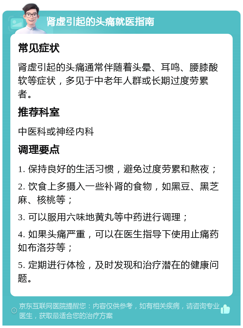 肾虚引起的头痛就医指南 常见症状 肾虚引起的头痛通常伴随着头晕、耳鸣、腰膝酸软等症状，多见于中老年人群或长期过度劳累者。 推荐科室 中医科或神经内科 调理要点 1. 保持良好的生活习惯，避免过度劳累和熬夜； 2. 饮食上多摄入一些补肾的食物，如黑豆、黑芝麻、核桃等； 3. 可以服用六味地黄丸等中药进行调理； 4. 如果头痛严重，可以在医生指导下使用止痛药如布洛芬等； 5. 定期进行体检，及时发现和治疗潜在的健康问题。