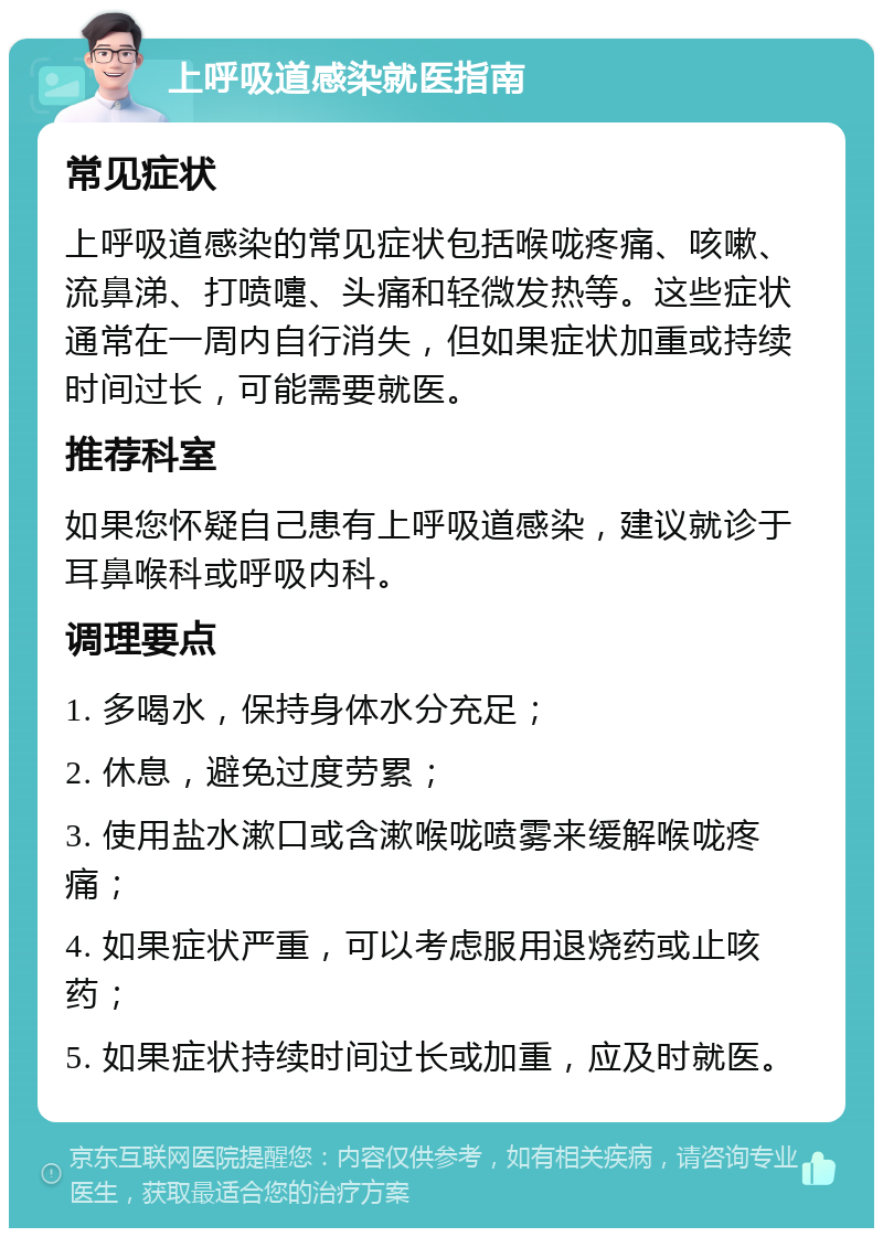 上呼吸道感染就医指南 常见症状 上呼吸道感染的常见症状包括喉咙疼痛、咳嗽、流鼻涕、打喷嚏、头痛和轻微发热等。这些症状通常在一周内自行消失，但如果症状加重或持续时间过长，可能需要就医。 推荐科室 如果您怀疑自己患有上呼吸道感染，建议就诊于耳鼻喉科或呼吸内科。 调理要点 1. 多喝水，保持身体水分充足； 2. 休息，避免过度劳累； 3. 使用盐水漱口或含漱喉咙喷雾来缓解喉咙疼痛； 4. 如果症状严重，可以考虑服用退烧药或止咳药； 5. 如果症状持续时间过长或加重，应及时就医。