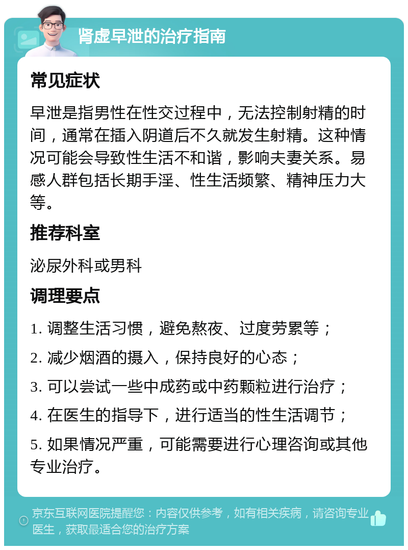 肾虚早泄的治疗指南 常见症状 早泄是指男性在性交过程中，无法控制射精的时间，通常在插入阴道后不久就发生射精。这种情况可能会导致性生活不和谐，影响夫妻关系。易感人群包括长期手淫、性生活频繁、精神压力大等。 推荐科室 泌尿外科或男科 调理要点 1. 调整生活习惯，避免熬夜、过度劳累等； 2. 减少烟酒的摄入，保持良好的心态； 3. 可以尝试一些中成药或中药颗粒进行治疗； 4. 在医生的指导下，进行适当的性生活调节； 5. 如果情况严重，可能需要进行心理咨询或其他专业治疗。