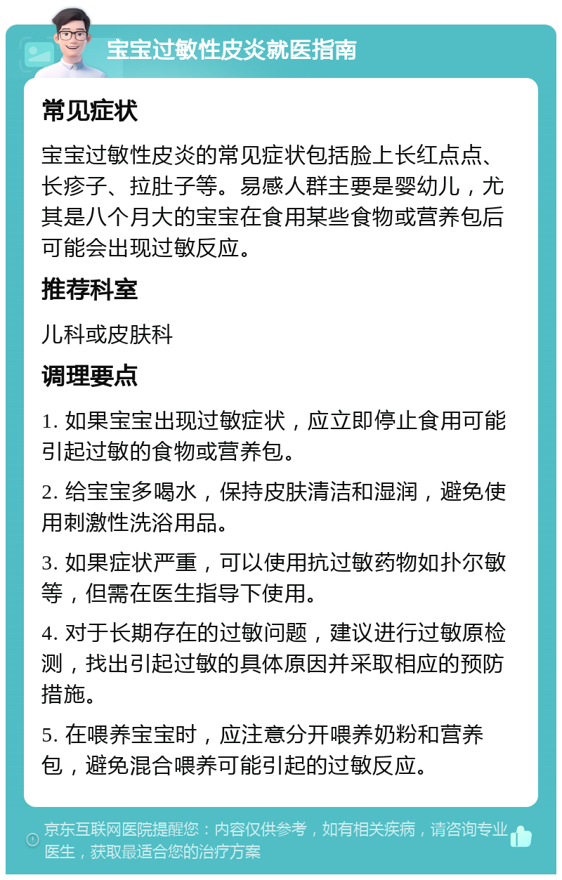 宝宝过敏性皮炎就医指南 常见症状 宝宝过敏性皮炎的常见症状包括脸上长红点点、长疹子、拉肚子等。易感人群主要是婴幼儿，尤其是八个月大的宝宝在食用某些食物或营养包后可能会出现过敏反应。 推荐科室 儿科或皮肤科 调理要点 1. 如果宝宝出现过敏症状，应立即停止食用可能引起过敏的食物或营养包。 2. 给宝宝多喝水，保持皮肤清洁和湿润，避免使用刺激性洗浴用品。 3. 如果症状严重，可以使用抗过敏药物如扑尔敏等，但需在医生指导下使用。 4. 对于长期存在的过敏问题，建议进行过敏原检测，找出引起过敏的具体原因并采取相应的预防措施。 5. 在喂养宝宝时，应注意分开喂养奶粉和营养包，避免混合喂养可能引起的过敏反应。