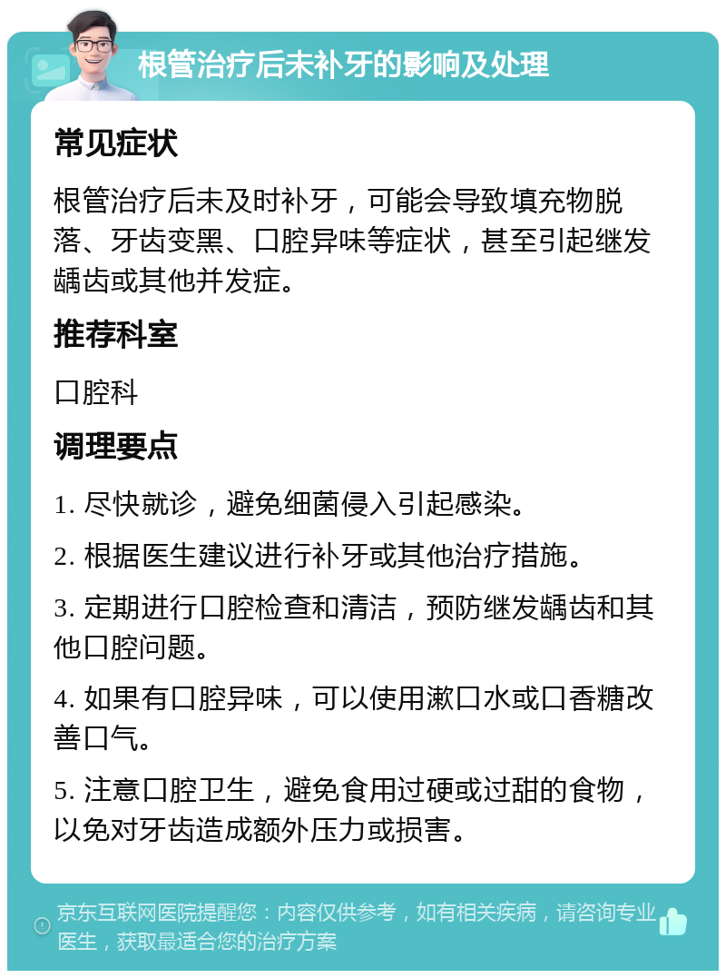 根管治疗后未补牙的影响及处理 常见症状 根管治疗后未及时补牙，可能会导致填充物脱落、牙齿变黑、口腔异味等症状，甚至引起继发龋齿或其他并发症。 推荐科室 口腔科 调理要点 1. 尽快就诊，避免细菌侵入引起感染。 2. 根据医生建议进行补牙或其他治疗措施。 3. 定期进行口腔检查和清洁，预防继发龋齿和其他口腔问题。 4. 如果有口腔异味，可以使用漱口水或口香糖改善口气。 5. 注意口腔卫生，避免食用过硬或过甜的食物，以免对牙齿造成额外压力或损害。