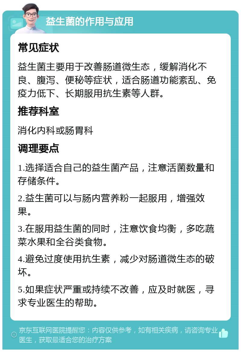 益生菌的作用与应用 常见症状 益生菌主要用于改善肠道微生态，缓解消化不良、腹泻、便秘等症状，适合肠道功能紊乱、免疫力低下、长期服用抗生素等人群。 推荐科室 消化内科或肠胃科 调理要点 1.选择适合自己的益生菌产品，注意活菌数量和存储条件。 2.益生菌可以与肠内营养粉一起服用，增强效果。 3.在服用益生菌的同时，注意饮食均衡，多吃蔬菜水果和全谷类食物。 4.避免过度使用抗生素，减少对肠道微生态的破坏。 5.如果症状严重或持续不改善，应及时就医，寻求专业医生的帮助。