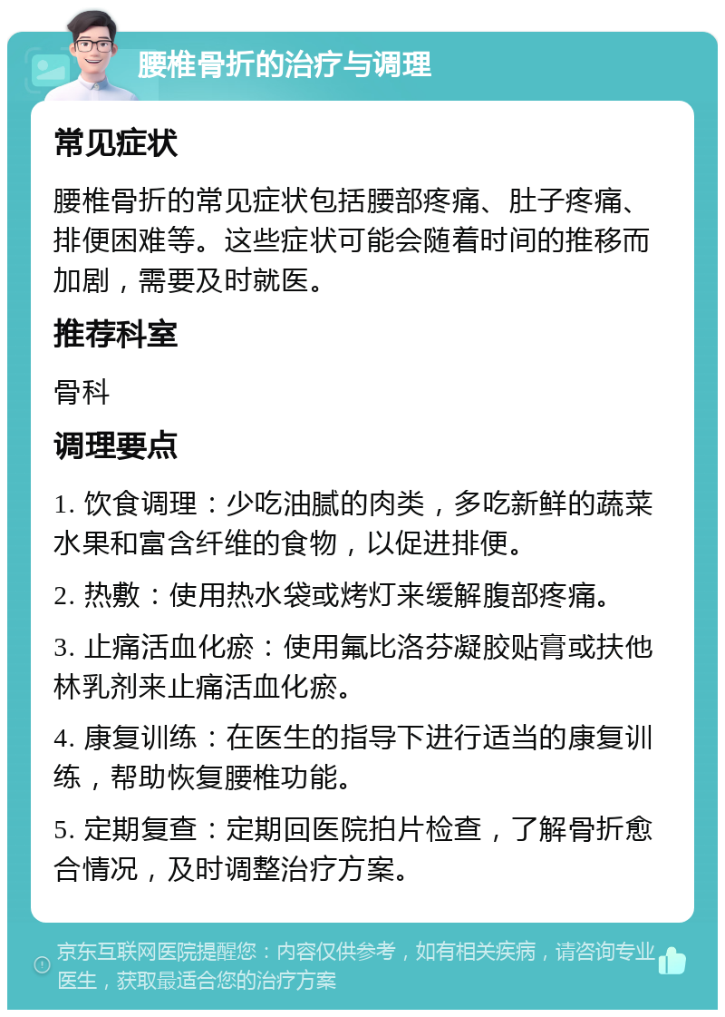 腰椎骨折的治疗与调理 常见症状 腰椎骨折的常见症状包括腰部疼痛、肚子疼痛、排便困难等。这些症状可能会随着时间的推移而加剧，需要及时就医。 推荐科室 骨科 调理要点 1. 饮食调理：少吃油腻的肉类，多吃新鲜的蔬菜水果和富含纤维的食物，以促进排便。 2. 热敷：使用热水袋或烤灯来缓解腹部疼痛。 3. 止痛活血化瘀：使用氟比洛芬凝胶贴膏或扶他林乳剂来止痛活血化瘀。 4. 康复训练：在医生的指导下进行适当的康复训练，帮助恢复腰椎功能。 5. 定期复查：定期回医院拍片检查，了解骨折愈合情况，及时调整治疗方案。