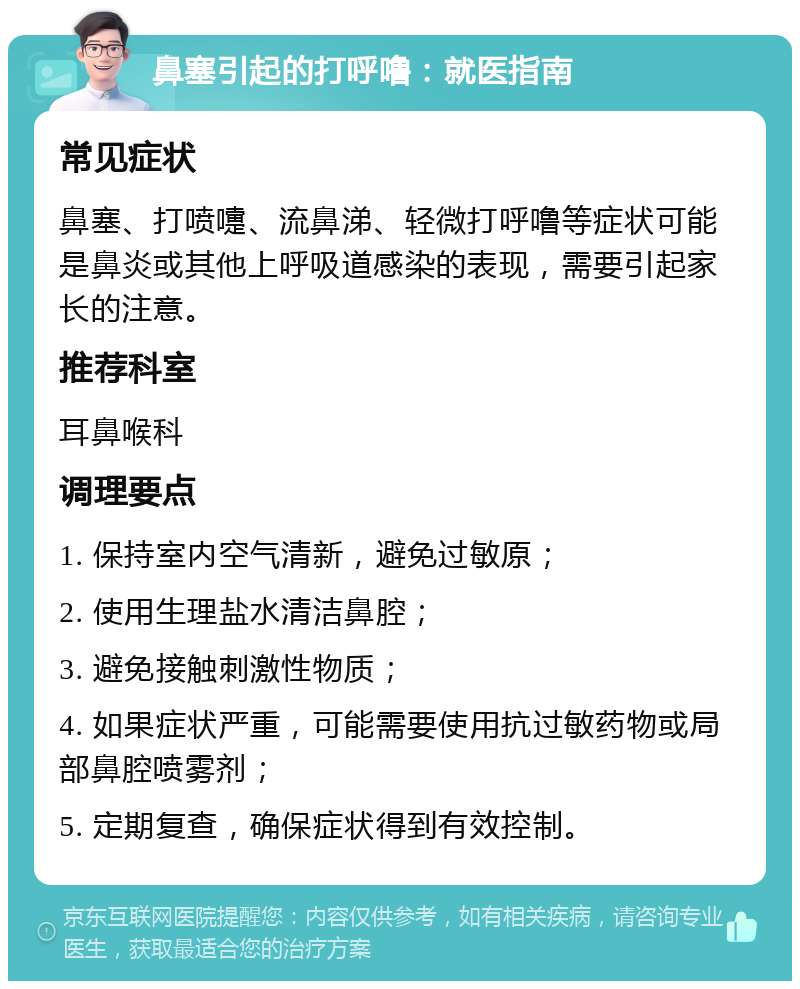 鼻塞引起的打呼噜：就医指南 常见症状 鼻塞、打喷嚏、流鼻涕、轻微打呼噜等症状可能是鼻炎或其他上呼吸道感染的表现，需要引起家长的注意。 推荐科室 耳鼻喉科 调理要点 1. 保持室内空气清新，避免过敏原； 2. 使用生理盐水清洁鼻腔； 3. 避免接触刺激性物质； 4. 如果症状严重，可能需要使用抗过敏药物或局部鼻腔喷雾剂； 5. 定期复查，确保症状得到有效控制。