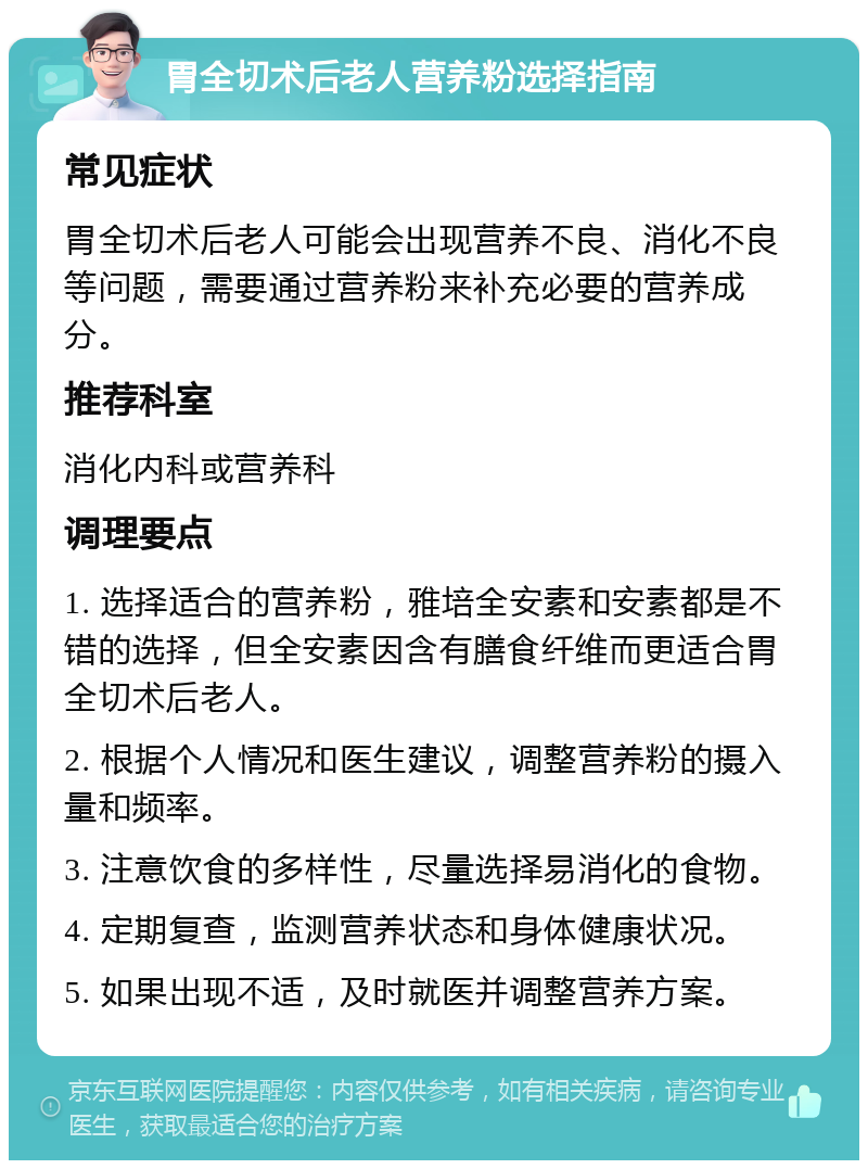 胃全切术后老人营养粉选择指南 常见症状 胃全切术后老人可能会出现营养不良、消化不良等问题，需要通过营养粉来补充必要的营养成分。 推荐科室 消化内科或营养科 调理要点 1. 选择适合的营养粉，雅培全安素和安素都是不错的选择，但全安素因含有膳食纤维而更适合胃全切术后老人。 2. 根据个人情况和医生建议，调整营养粉的摄入量和频率。 3. 注意饮食的多样性，尽量选择易消化的食物。 4. 定期复查，监测营养状态和身体健康状况。 5. 如果出现不适，及时就医并调整营养方案。