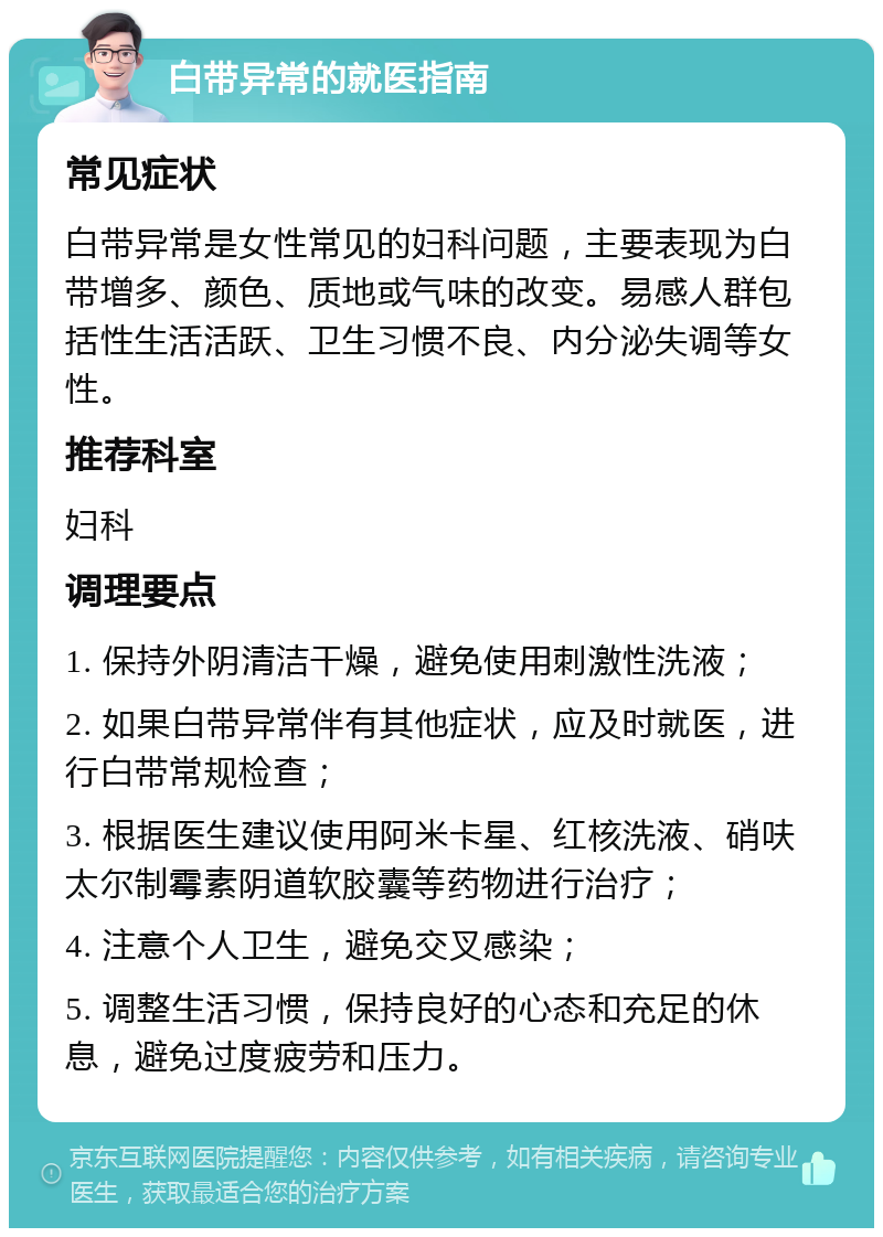 白带异常的就医指南 常见症状 白带异常是女性常见的妇科问题，主要表现为白带增多、颜色、质地或气味的改变。易感人群包括性生活活跃、卫生习惯不良、内分泌失调等女性。 推荐科室 妇科 调理要点 1. 保持外阴清洁干燥，避免使用刺激性洗液； 2. 如果白带异常伴有其他症状，应及时就医，进行白带常规检查； 3. 根据医生建议使用阿米卡星、红核洗液、硝呋太尔制霉素阴道软胶囊等药物进行治疗； 4. 注意个人卫生，避免交叉感染； 5. 调整生活习惯，保持良好的心态和充足的休息，避免过度疲劳和压力。