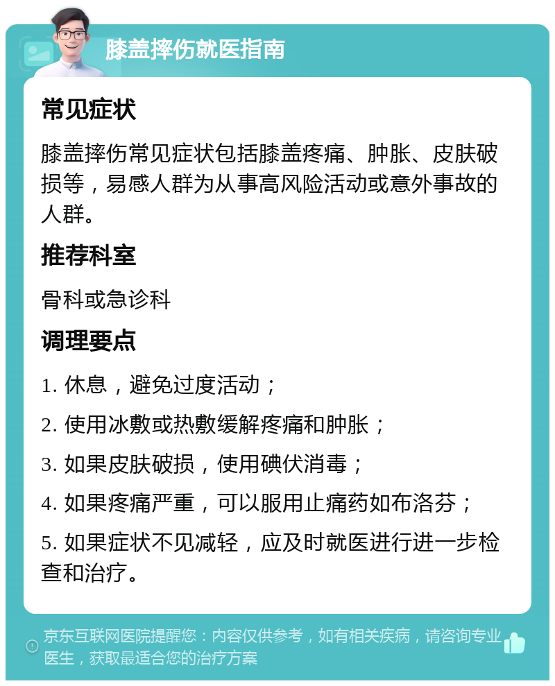 膝盖摔伤就医指南 常见症状 膝盖摔伤常见症状包括膝盖疼痛、肿胀、皮肤破损等，易感人群为从事高风险活动或意外事故的人群。 推荐科室 骨科或急诊科 调理要点 1. 休息，避免过度活动； 2. 使用冰敷或热敷缓解疼痛和肿胀； 3. 如果皮肤破损，使用碘伏消毒； 4. 如果疼痛严重，可以服用止痛药如布洛芬； 5. 如果症状不见减轻，应及时就医进行进一步检查和治疗。