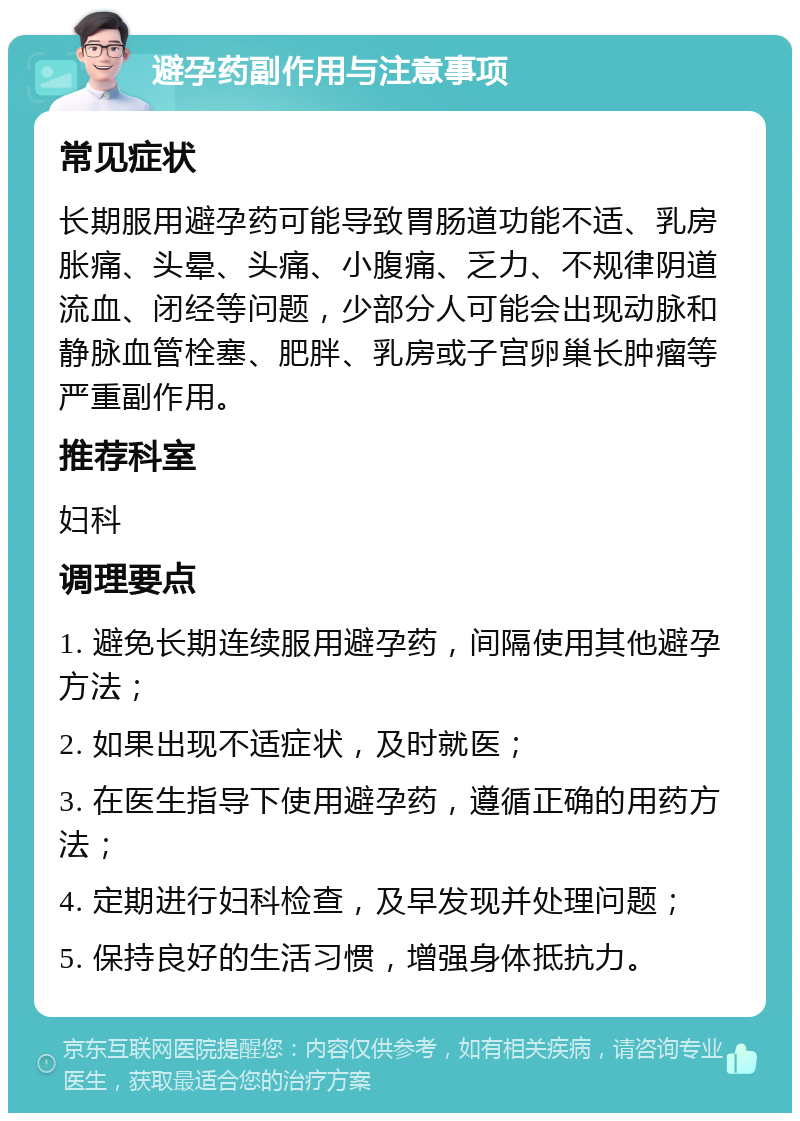 避孕药副作用与注意事项 常见症状 长期服用避孕药可能导致胃肠道功能不适、乳房胀痛、头晕、头痛、小腹痛、乏力、不规律阴道流血、闭经等问题，少部分人可能会出现动脉和静脉血管栓塞、肥胖、乳房或子宫卵巢长肿瘤等严重副作用。 推荐科室 妇科 调理要点 1. 避免长期连续服用避孕药，间隔使用其他避孕方法； 2. 如果出现不适症状，及时就医； 3. 在医生指导下使用避孕药，遵循正确的用药方法； 4. 定期进行妇科检查，及早发现并处理问题； 5. 保持良好的生活习惯，增强身体抵抗力。