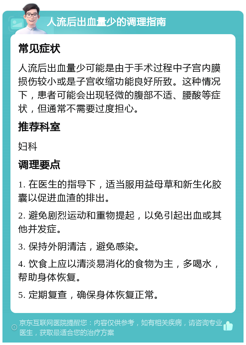 人流后出血量少的调理指南 常见症状 人流后出血量少可能是由于手术过程中子宫内膜损伤较小或是子宫收缩功能良好所致。这种情况下，患者可能会出现轻微的腹部不适、腰酸等症状，但通常不需要过度担心。 推荐科室 妇科 调理要点 1. 在医生的指导下，适当服用益母草和新生化胶囊以促进血渣的排出。 2. 避免剧烈运动和重物提起，以免引起出血或其他并发症。 3. 保持外阴清洁，避免感染。 4. 饮食上应以清淡易消化的食物为主，多喝水，帮助身体恢复。 5. 定期复查，确保身体恢复正常。