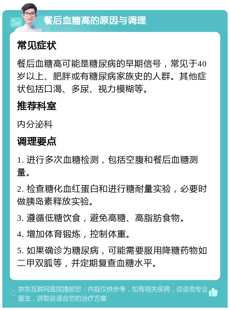 餐后血糖高的原因与调理 常见症状 餐后血糖高可能是糖尿病的早期信号，常见于40岁以上、肥胖或有糖尿病家族史的人群。其他症状包括口渴、多尿、视力模糊等。 推荐科室 内分泌科 调理要点 1. 进行多次血糖检测，包括空腹和餐后血糖测量。 2. 检查糖化血红蛋白和进行糖耐量实验，必要时做胰岛素释放实验。 3. 遵循低糖饮食，避免高糖、高脂肪食物。 4. 增加体育锻炼，控制体重。 5. 如果确诊为糖尿病，可能需要服用降糖药物如二甲双胍等，并定期复查血糖水平。