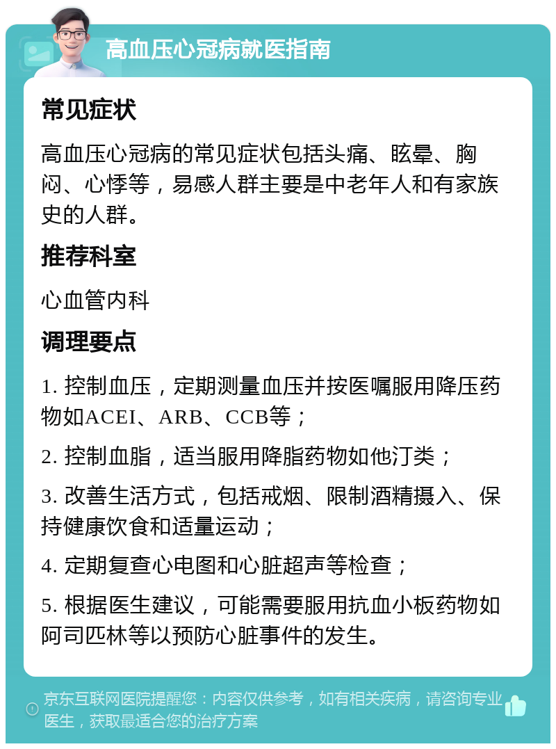 高血压心冠病就医指南 常见症状 高血压心冠病的常见症状包括头痛、眩晕、胸闷、心悸等，易感人群主要是中老年人和有家族史的人群。 推荐科室 心血管内科 调理要点 1. 控制血压，定期测量血压并按医嘱服用降压药物如ACEI、ARB、CCB等； 2. 控制血脂，适当服用降脂药物如他汀类； 3. 改善生活方式，包括戒烟、限制酒精摄入、保持健康饮食和适量运动； 4. 定期复查心电图和心脏超声等检查； 5. 根据医生建议，可能需要服用抗血小板药物如阿司匹林等以预防心脏事件的发生。