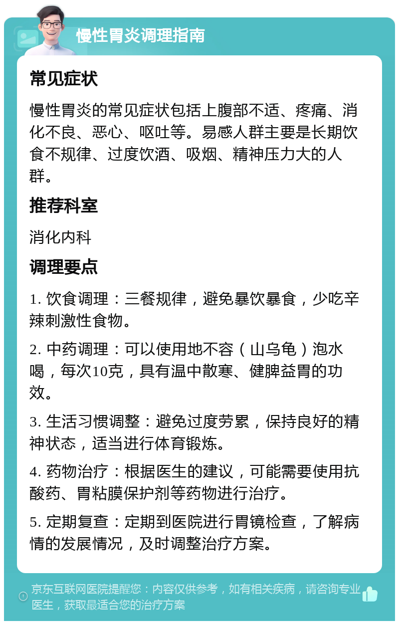 慢性胃炎调理指南 常见症状 慢性胃炎的常见症状包括上腹部不适、疼痛、消化不良、恶心、呕吐等。易感人群主要是长期饮食不规律、过度饮酒、吸烟、精神压力大的人群。 推荐科室 消化内科 调理要点 1. 饮食调理：三餐规律，避免暴饮暴食，少吃辛辣刺激性食物。 2. 中药调理：可以使用地不容（山乌龟）泡水喝，每次10克，具有温中散寒、健脾益胃的功效。 3. 生活习惯调整：避免过度劳累，保持良好的精神状态，适当进行体育锻炼。 4. 药物治疗：根据医生的建议，可能需要使用抗酸药、胃粘膜保护剂等药物进行治疗。 5. 定期复查：定期到医院进行胃镜检查，了解病情的发展情况，及时调整治疗方案。