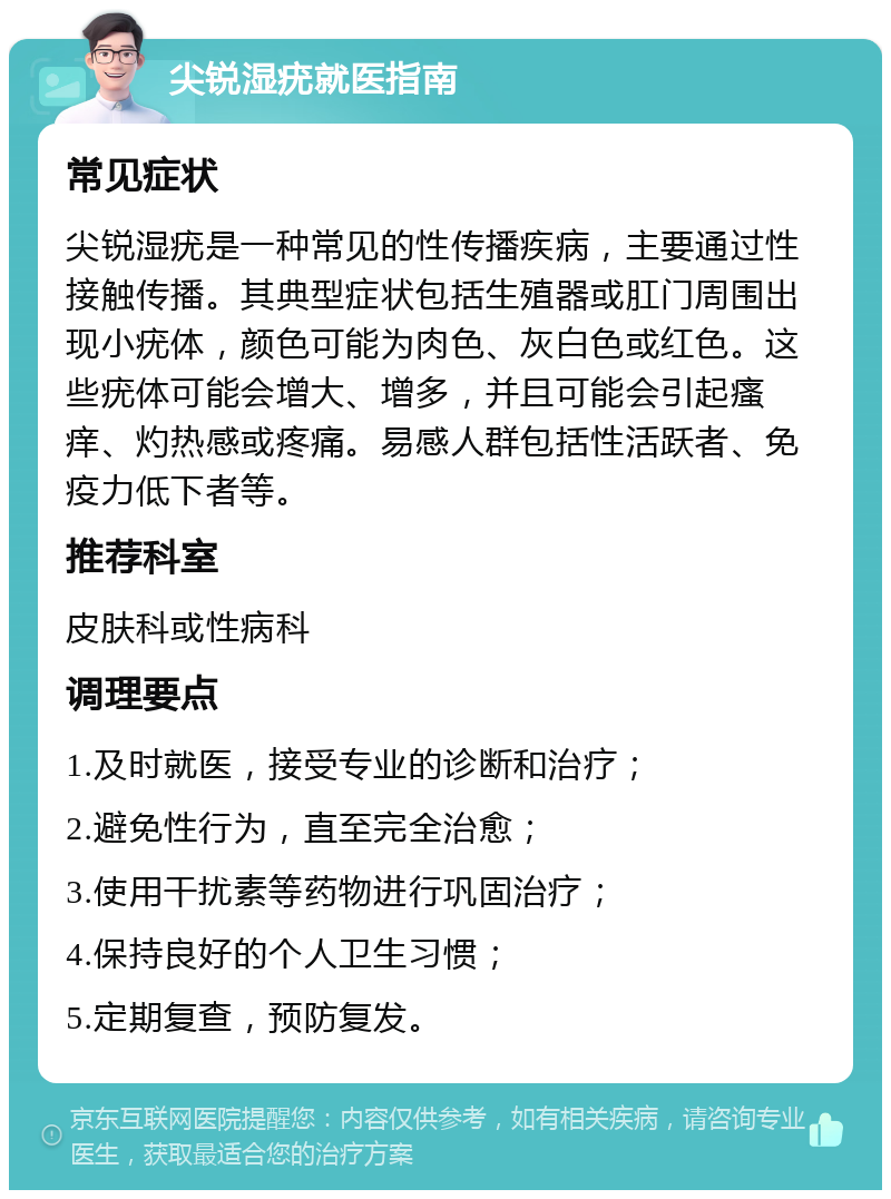 尖锐湿疣就医指南 常见症状 尖锐湿疣是一种常见的性传播疾病，主要通过性接触传播。其典型症状包括生殖器或肛门周围出现小疣体，颜色可能为肉色、灰白色或红色。这些疣体可能会增大、增多，并且可能会引起瘙痒、灼热感或疼痛。易感人群包括性活跃者、免疫力低下者等。 推荐科室 皮肤科或性病科 调理要点 1.及时就医，接受专业的诊断和治疗； 2.避免性行为，直至完全治愈； 3.使用干扰素等药物进行巩固治疗； 4.保持良好的个人卫生习惯； 5.定期复查，预防复发。