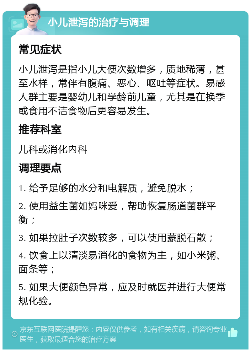 小儿泄泻的治疗与调理 常见症状 小儿泄泻是指小儿大便次数增多，质地稀薄，甚至水样，常伴有腹痛、恶心、呕吐等症状。易感人群主要是婴幼儿和学龄前儿童，尤其是在换季或食用不洁食物后更容易发生。 推荐科室 儿科或消化内科 调理要点 1. 给予足够的水分和电解质，避免脱水； 2. 使用益生菌如妈咪爱，帮助恢复肠道菌群平衡； 3. 如果拉肚子次数较多，可以使用蒙脱石散； 4. 饮食上以清淡易消化的食物为主，如小米粥、面条等； 5. 如果大便颜色异常，应及时就医并进行大便常规化验。