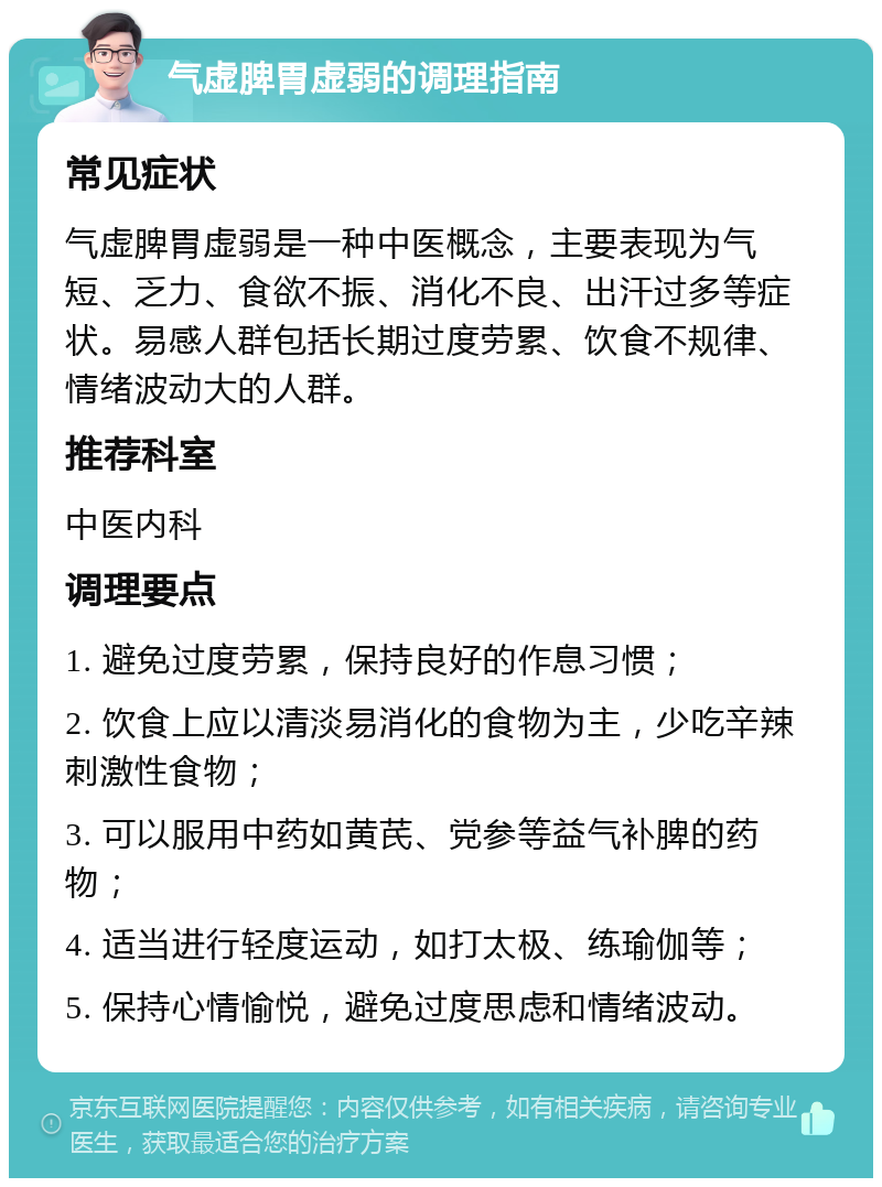 气虚脾胃虚弱的调理指南 常见症状 气虚脾胃虚弱是一种中医概念，主要表现为气短、乏力、食欲不振、消化不良、出汗过多等症状。易感人群包括长期过度劳累、饮食不规律、情绪波动大的人群。 推荐科室 中医内科 调理要点 1. 避免过度劳累，保持良好的作息习惯； 2. 饮食上应以清淡易消化的食物为主，少吃辛辣刺激性食物； 3. 可以服用中药如黄芪、党参等益气补脾的药物； 4. 适当进行轻度运动，如打太极、练瑜伽等； 5. 保持心情愉悦，避免过度思虑和情绪波动。