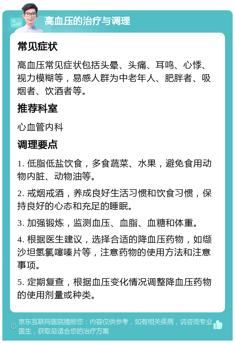 高血压的治疗与调理 常见症状 高血压常见症状包括头晕、头痛、耳鸣、心悸、视力模糊等，易感人群为中老年人、肥胖者、吸烟者、饮酒者等。 推荐科室 心血管内科 调理要点 1. 低脂低盐饮食，多食蔬菜、水果，避免食用动物内脏、动物油等。 2. 戒烟戒酒，养成良好生活习惯和饮食习惯，保持良好的心态和充足的睡眠。 3. 加强锻炼，监测血压、血脂、血糖和体重。 4. 根据医生建议，选择合适的降血压药物，如缬沙坦氢氯噻嗪片等，注意药物的使用方法和注意事项。 5. 定期复查，根据血压变化情况调整降血压药物的使用剂量或种类。