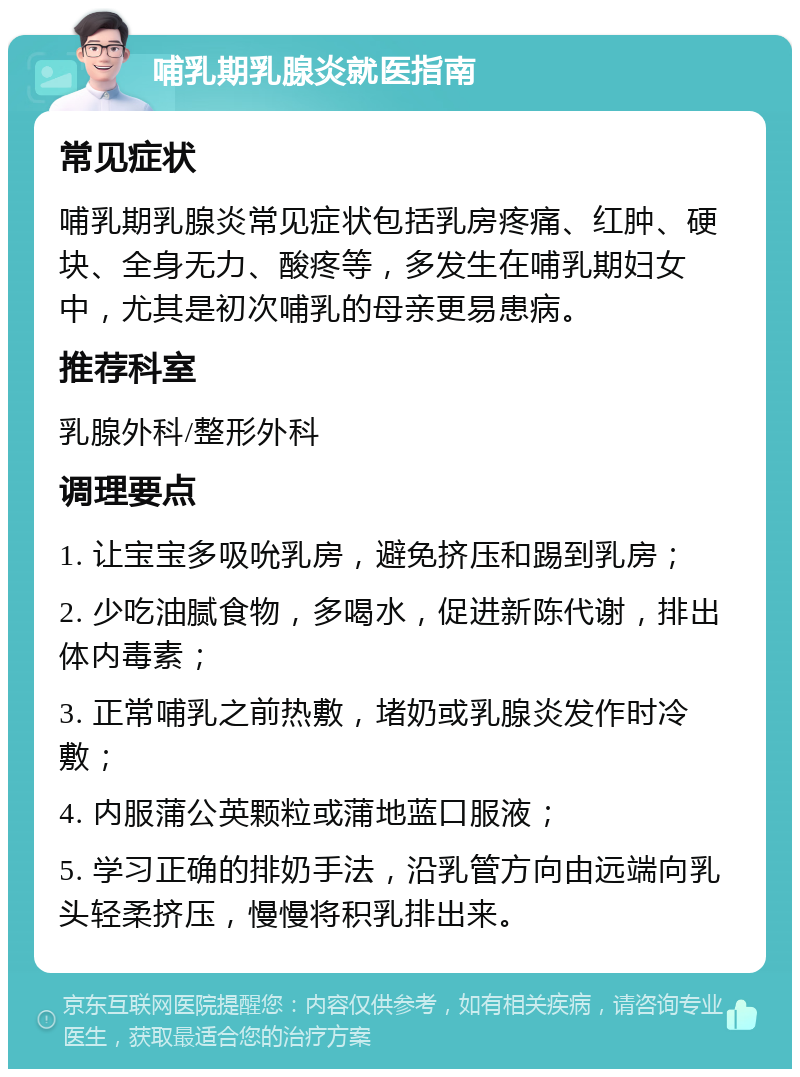 哺乳期乳腺炎就医指南 常见症状 哺乳期乳腺炎常见症状包括乳房疼痛、红肿、硬块、全身无力、酸疼等，多发生在哺乳期妇女中，尤其是初次哺乳的母亲更易患病。 推荐科室 乳腺外科/整形外科 调理要点 1. 让宝宝多吸吮乳房，避免挤压和踢到乳房； 2. 少吃油腻食物，多喝水，促进新陈代谢，排出体内毒素； 3. 正常哺乳之前热敷，堵奶或乳腺炎发作时冷敷； 4. 内服蒲公英颗粒或蒲地蓝口服液； 5. 学习正确的排奶手法，沿乳管方向由远端向乳头轻柔挤压，慢慢将积乳排出来。