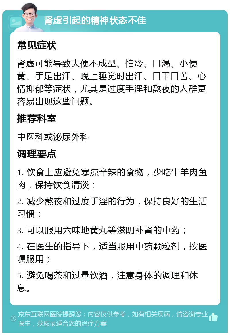 肾虚引起的精神状态不佳 常见症状 肾虚可能导致大便不成型、怕冷、口渴、小便黄、手足出汗、晚上睡觉时出汗、口干口苦、心情抑郁等症状，尤其是过度手淫和熬夜的人群更容易出现这些问题。 推荐科室 中医科或泌尿外科 调理要点 1. 饮食上应避免寒凉辛辣的食物，少吃牛羊肉鱼肉，保持饮食清淡； 2. 减少熬夜和过度手淫的行为，保持良好的生活习惯； 3. 可以服用六味地黄丸等滋阴补肾的中药； 4. 在医生的指导下，适当服用中药颗粒剂，按医嘱服用； 5. 避免喝茶和过量饮酒，注意身体的调理和休息。