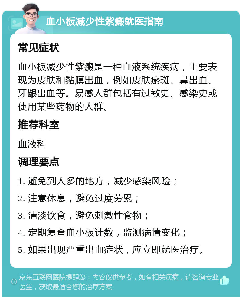 血小板减少性紫癜就医指南 常见症状 血小板减少性紫癜是一种血液系统疾病，主要表现为皮肤和黏膜出血，例如皮肤瘀斑、鼻出血、牙龈出血等。易感人群包括有过敏史、感染史或使用某些药物的人群。 推荐科室 血液科 调理要点 1. 避免到人多的地方，减少感染风险； 2. 注意休息，避免过度劳累； 3. 清淡饮食，避免刺激性食物； 4. 定期复查血小板计数，监测病情变化； 5. 如果出现严重出血症状，应立即就医治疗。