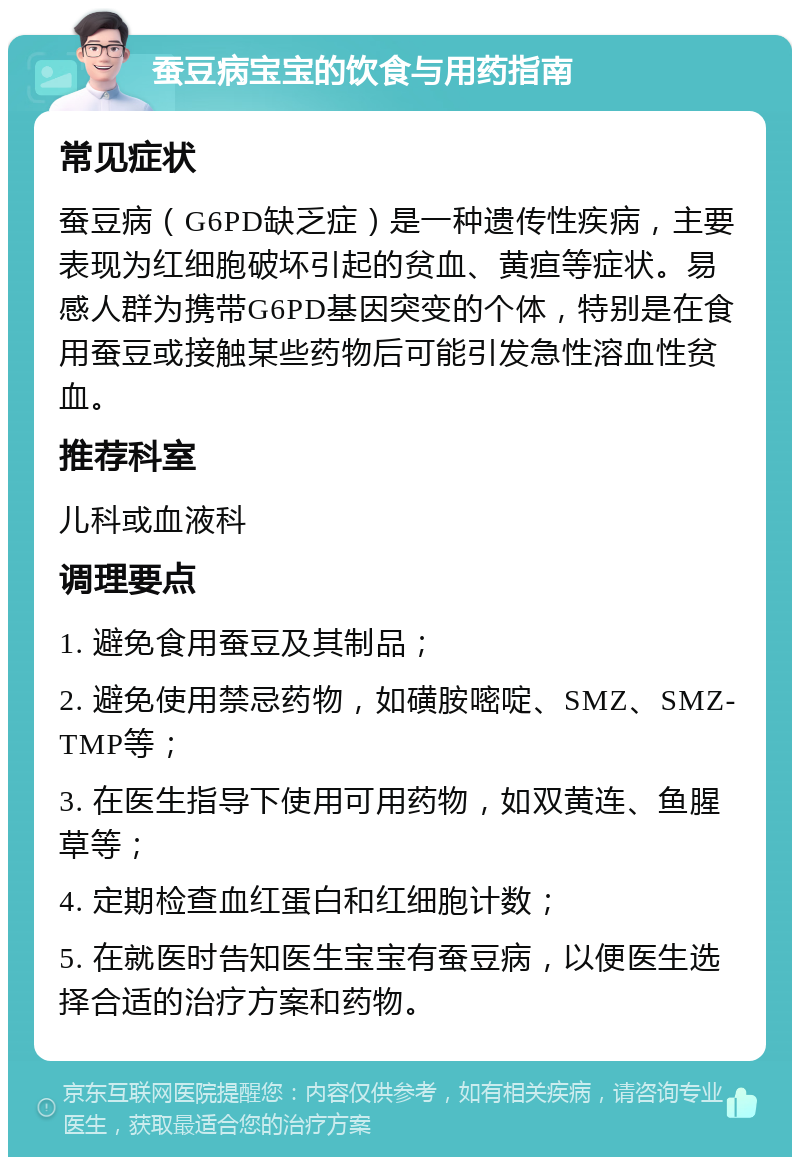 蚕豆病宝宝的饮食与用药指南 常见症状 蚕豆病（G6PD缺乏症）是一种遗传性疾病，主要表现为红细胞破坏引起的贫血、黄疸等症状。易感人群为携带G6PD基因突变的个体，特别是在食用蚕豆或接触某些药物后可能引发急性溶血性贫血。 推荐科室 儿科或血液科 调理要点 1. 避免食用蚕豆及其制品； 2. 避免使用禁忌药物，如磺胺嘧啶、SMZ、SMZ-TMP等； 3. 在医生指导下使用可用药物，如双黄连、鱼腥草等； 4. 定期检查血红蛋白和红细胞计数； 5. 在就医时告知医生宝宝有蚕豆病，以便医生选择合适的治疗方案和药物。