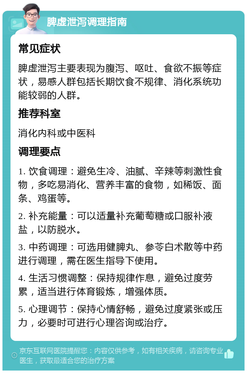 脾虚泄泻调理指南 常见症状 脾虚泄泻主要表现为腹泻、呕吐、食欲不振等症状，易感人群包括长期饮食不规律、消化系统功能较弱的人群。 推荐科室 消化内科或中医科 调理要点 1. 饮食调理：避免生冷、油腻、辛辣等刺激性食物，多吃易消化、营养丰富的食物，如稀饭、面条、鸡蛋等。 2. 补充能量：可以适量补充葡萄糖或口服补液盐，以防脱水。 3. 中药调理：可选用健脾丸、参苓白术散等中药进行调理，需在医生指导下使用。 4. 生活习惯调整：保持规律作息，避免过度劳累，适当进行体育锻炼，增强体质。 5. 心理调节：保持心情舒畅，避免过度紧张或压力，必要时可进行心理咨询或治疗。