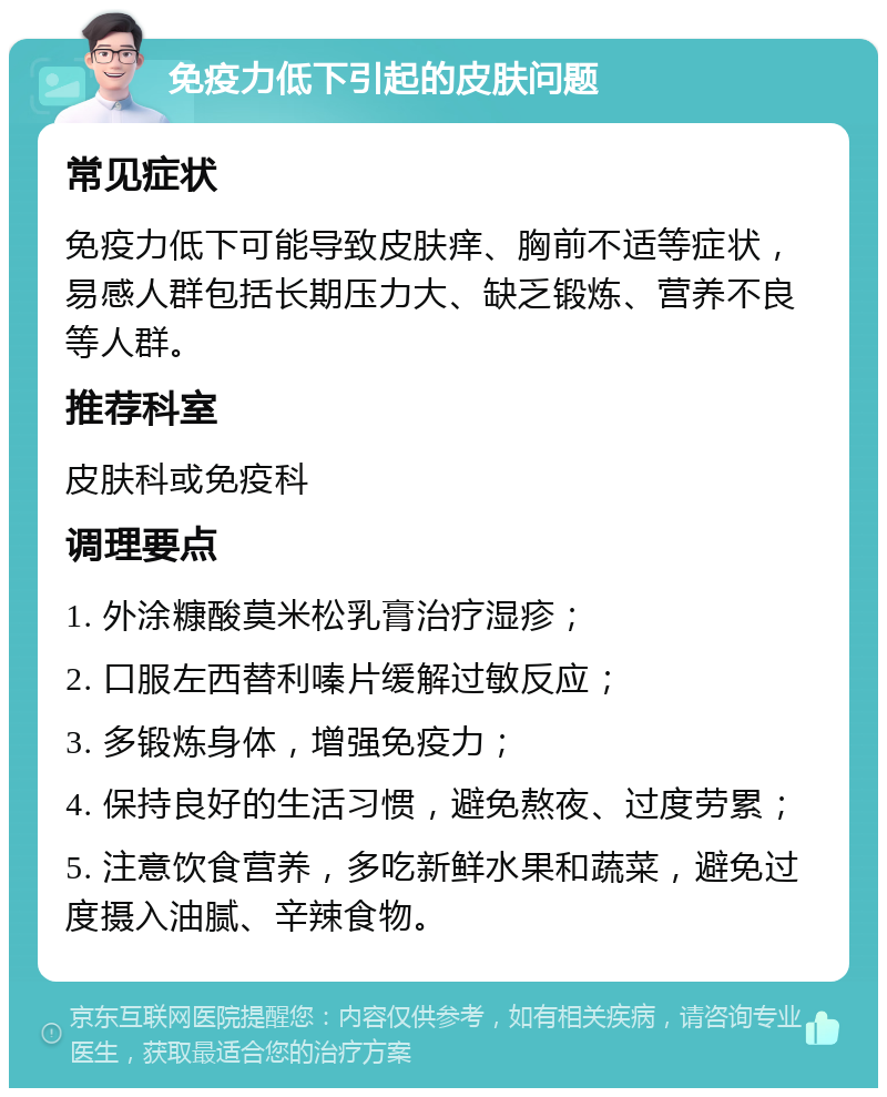 免疫力低下引起的皮肤问题 常见症状 免疫力低下可能导致皮肤痒、胸前不适等症状，易感人群包括长期压力大、缺乏锻炼、营养不良等人群。 推荐科室 皮肤科或免疫科 调理要点 1. 外涂糠酸莫米松乳膏治疗湿疹； 2. 口服左西替利嗪片缓解过敏反应； 3. 多锻炼身体，增强免疫力； 4. 保持良好的生活习惯，避免熬夜、过度劳累； 5. 注意饮食营养，多吃新鲜水果和蔬菜，避免过度摄入油腻、辛辣食物。