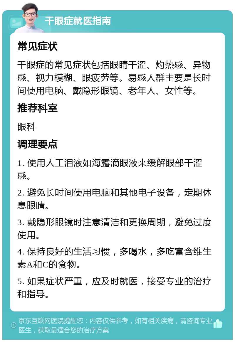 干眼症就医指南 常见症状 干眼症的常见症状包括眼睛干涩、灼热感、异物感、视力模糊、眼疲劳等。易感人群主要是长时间使用电脑、戴隐形眼镜、老年人、女性等。 推荐科室 眼科 调理要点 1. 使用人工泪液如海露滴眼液来缓解眼部干涩感。 2. 避免长时间使用电脑和其他电子设备，定期休息眼睛。 3. 戴隐形眼镜时注意清洁和更换周期，避免过度使用。 4. 保持良好的生活习惯，多喝水，多吃富含维生素A和C的食物。 5. 如果症状严重，应及时就医，接受专业的治疗和指导。