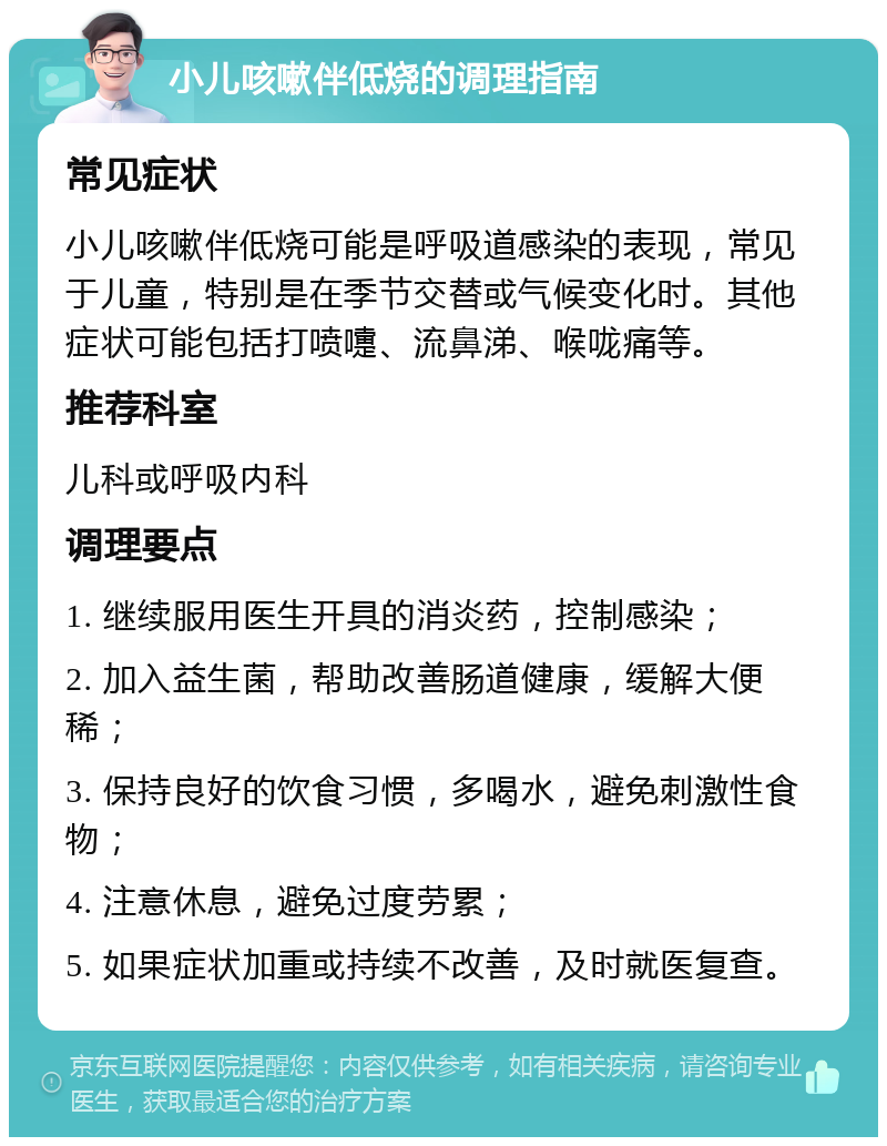 小儿咳嗽伴低烧的调理指南 常见症状 小儿咳嗽伴低烧可能是呼吸道感染的表现，常见于儿童，特别是在季节交替或气候变化时。其他症状可能包括打喷嚏、流鼻涕、喉咙痛等。 推荐科室 儿科或呼吸内科 调理要点 1. 继续服用医生开具的消炎药，控制感染； 2. 加入益生菌，帮助改善肠道健康，缓解大便稀； 3. 保持良好的饮食习惯，多喝水，避免刺激性食物； 4. 注意休息，避免过度劳累； 5. 如果症状加重或持续不改善，及时就医复查。