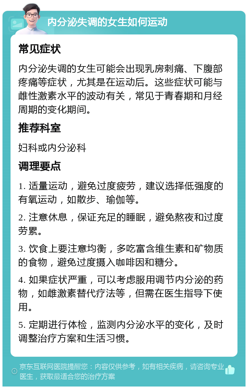 内分泌失调的女生如何运动 常见症状 内分泌失调的女生可能会出现乳房刺痛、下腹部疼痛等症状，尤其是在运动后。这些症状可能与雌性激素水平的波动有关，常见于青春期和月经周期的变化期间。 推荐科室 妇科或内分泌科 调理要点 1. 适量运动，避免过度疲劳，建议选择低强度的有氧运动，如散步、瑜伽等。 2. 注意休息，保证充足的睡眠，避免熬夜和过度劳累。 3. 饮食上要注意均衡，多吃富含维生素和矿物质的食物，避免过度摄入咖啡因和糖分。 4. 如果症状严重，可以考虑服用调节内分泌的药物，如雌激素替代疗法等，但需在医生指导下使用。 5. 定期进行体检，监测内分泌水平的变化，及时调整治疗方案和生活习惯。