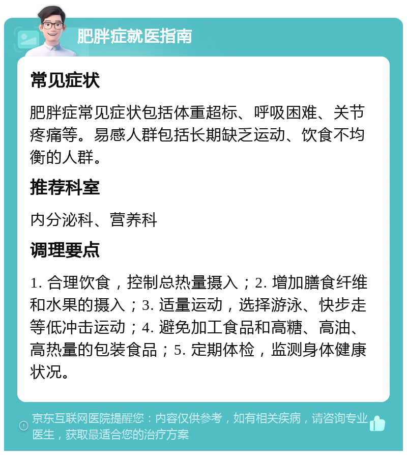 肥胖症就医指南 常见症状 肥胖症常见症状包括体重超标、呼吸困难、关节疼痛等。易感人群包括长期缺乏运动、饮食不均衡的人群。 推荐科室 内分泌科、营养科 调理要点 1. 合理饮食，控制总热量摄入；2. 增加膳食纤维和水果的摄入；3. 适量运动，选择游泳、快步走等低冲击运动；4. 避免加工食品和高糖、高油、高热量的包装食品；5. 定期体检，监测身体健康状况。