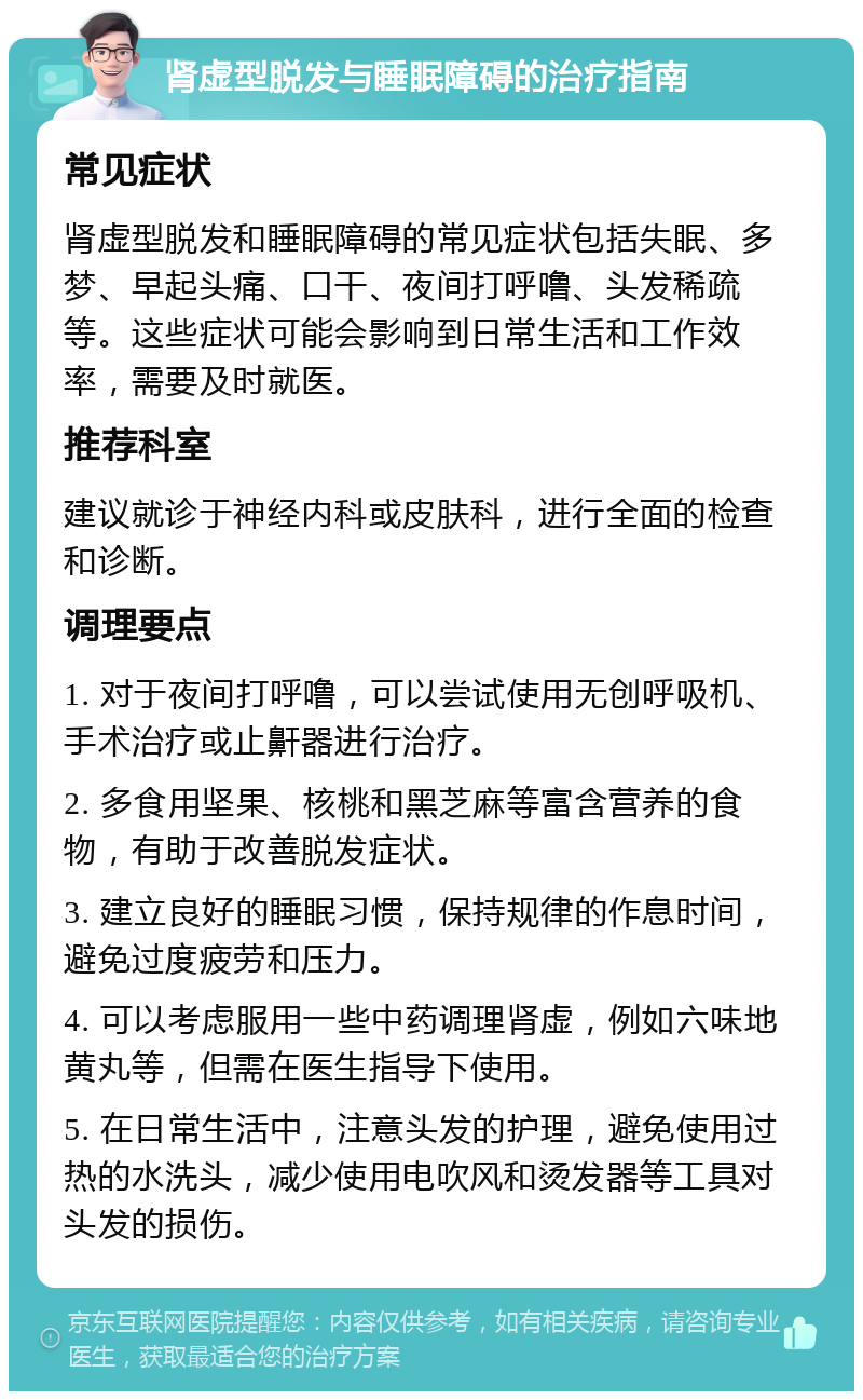 肾虚型脱发与睡眠障碍的治疗指南 常见症状 肾虚型脱发和睡眠障碍的常见症状包括失眠、多梦、早起头痛、口干、夜间打呼噜、头发稀疏等。这些症状可能会影响到日常生活和工作效率，需要及时就医。 推荐科室 建议就诊于神经内科或皮肤科，进行全面的检查和诊断。 调理要点 1. 对于夜间打呼噜，可以尝试使用无创呼吸机、手术治疗或止鼾器进行治疗。 2. 多食用坚果、核桃和黑芝麻等富含营养的食物，有助于改善脱发症状。 3. 建立良好的睡眠习惯，保持规律的作息时间，避免过度疲劳和压力。 4. 可以考虑服用一些中药调理肾虚，例如六味地黄丸等，但需在医生指导下使用。 5. 在日常生活中，注意头发的护理，避免使用过热的水洗头，减少使用电吹风和烫发器等工具对头发的损伤。