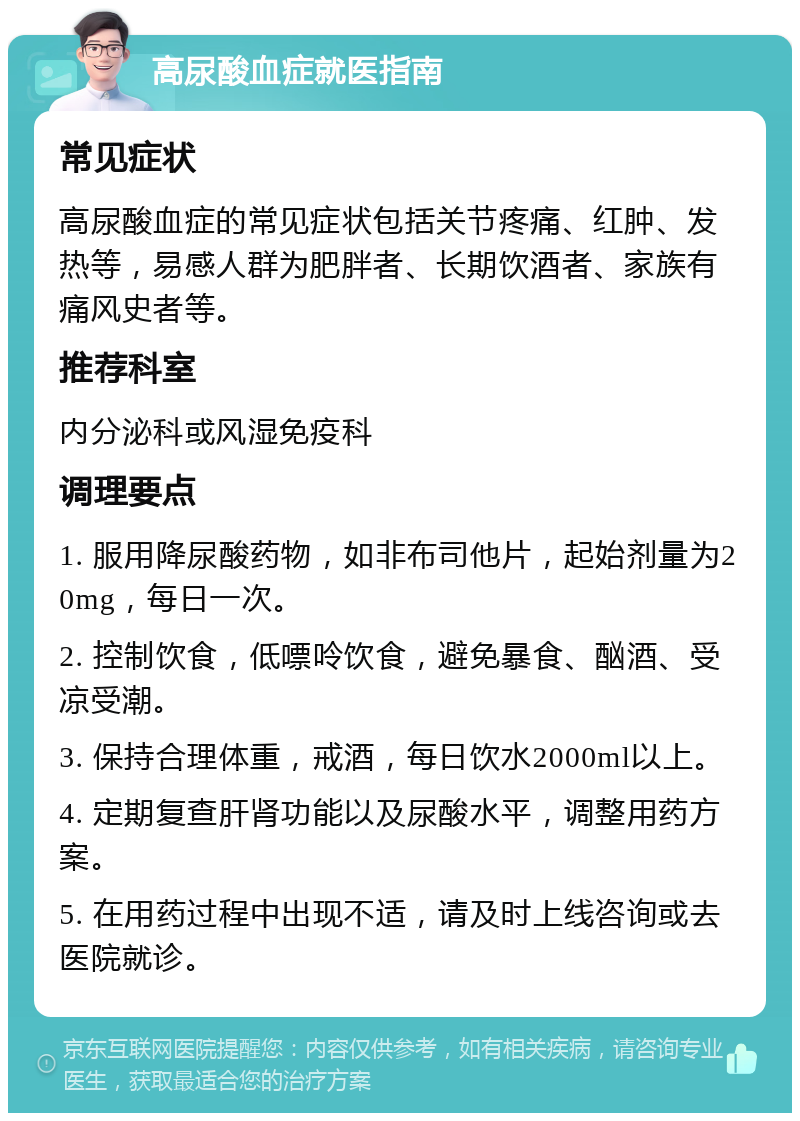 高尿酸血症就医指南 常见症状 高尿酸血症的常见症状包括关节疼痛、红肿、发热等，易感人群为肥胖者、长期饮酒者、家族有痛风史者等。 推荐科室 内分泌科或风湿免疫科 调理要点 1. 服用降尿酸药物，如非布司他片，起始剂量为20mg，每日一次。 2. 控制饮食，低嘌呤饮食，避免暴食、酗酒、受凉受潮。 3. 保持合理体重，戒酒，每日饮水2000ml以上。 4. 定期复查肝肾功能以及尿酸水平，调整用药方案。 5. 在用药过程中出现不适，请及时上线咨询或去医院就诊。