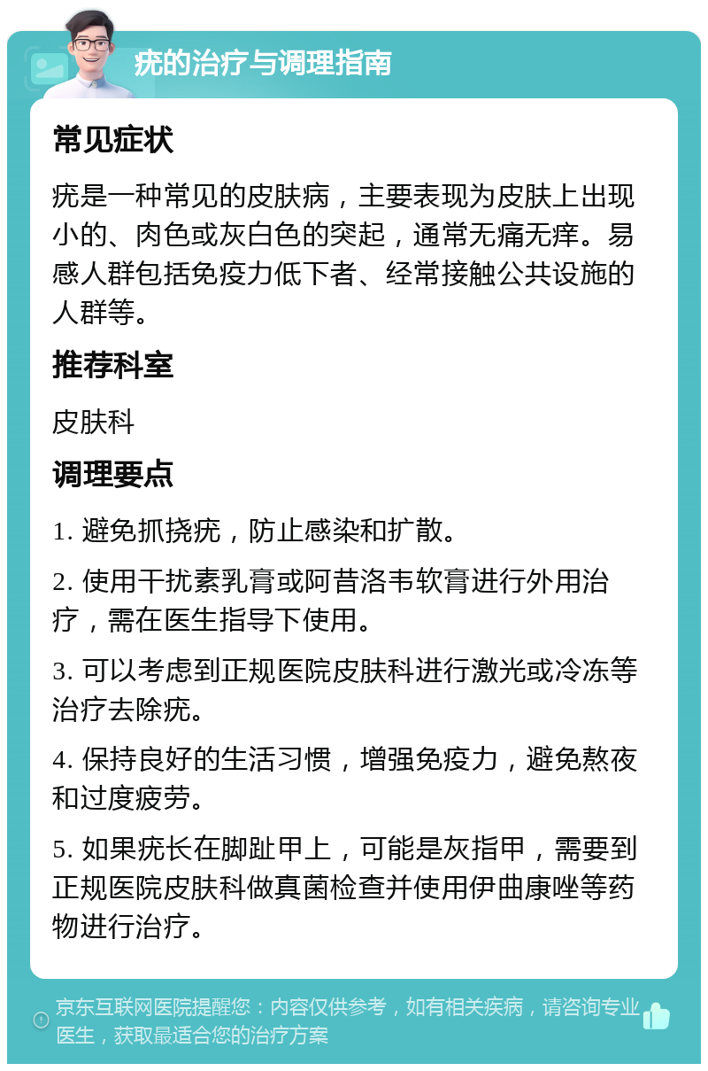 疣的治疗与调理指南 常见症状 疣是一种常见的皮肤病，主要表现为皮肤上出现小的、肉色或灰白色的突起，通常无痛无痒。易感人群包括免疫力低下者、经常接触公共设施的人群等。 推荐科室 皮肤科 调理要点 1. 避免抓挠疣，防止感染和扩散。 2. 使用干扰素乳膏或阿昔洛韦软膏进行外用治疗，需在医生指导下使用。 3. 可以考虑到正规医院皮肤科进行激光或冷冻等治疗去除疣。 4. 保持良好的生活习惯，增强免疫力，避免熬夜和过度疲劳。 5. 如果疣长在脚趾甲上，可能是灰指甲，需要到正规医院皮肤科做真菌检查并使用伊曲康唑等药物进行治疗。