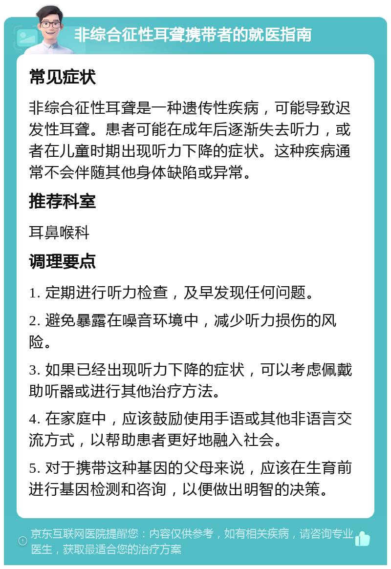 非综合征性耳聋携带者的就医指南 常见症状 非综合征性耳聋是一种遗传性疾病，可能导致迟发性耳聋。患者可能在成年后逐渐失去听力，或者在儿童时期出现听力下降的症状。这种疾病通常不会伴随其他身体缺陷或异常。 推荐科室 耳鼻喉科 调理要点 1. 定期进行听力检查，及早发现任何问题。 2. 避免暴露在噪音环境中，减少听力损伤的风险。 3. 如果已经出现听力下降的症状，可以考虑佩戴助听器或进行其他治疗方法。 4. 在家庭中，应该鼓励使用手语或其他非语言交流方式，以帮助患者更好地融入社会。 5. 对于携带这种基因的父母来说，应该在生育前进行基因检测和咨询，以便做出明智的决策。