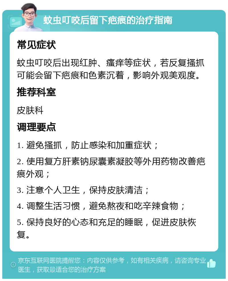 蚊虫叮咬后留下疤痕的治疗指南 常见症状 蚊虫叮咬后出现红肿、瘙痒等症状，若反复搔抓可能会留下疤痕和色素沉着，影响外观美观度。 推荐科室 皮肤科 调理要点 1. 避免搔抓，防止感染和加重症状； 2. 使用复方肝素钠尿囊素凝胶等外用药物改善疤痕外观； 3. 注意个人卫生，保持皮肤清洁； 4. 调整生活习惯，避免熬夜和吃辛辣食物； 5. 保持良好的心态和充足的睡眠，促进皮肤恢复。