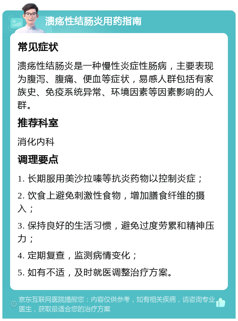 溃疡性结肠炎用药指南 常见症状 溃疡性结肠炎是一种慢性炎症性肠病，主要表现为腹泻、腹痛、便血等症状，易感人群包括有家族史、免疫系统异常、环境因素等因素影响的人群。 推荐科室 消化内科 调理要点 1. 长期服用美沙拉嗪等抗炎药物以控制炎症； 2. 饮食上避免刺激性食物，增加膳食纤维的摄入； 3. 保持良好的生活习惯，避免过度劳累和精神压力； 4. 定期复查，监测病情变化； 5. 如有不适，及时就医调整治疗方案。