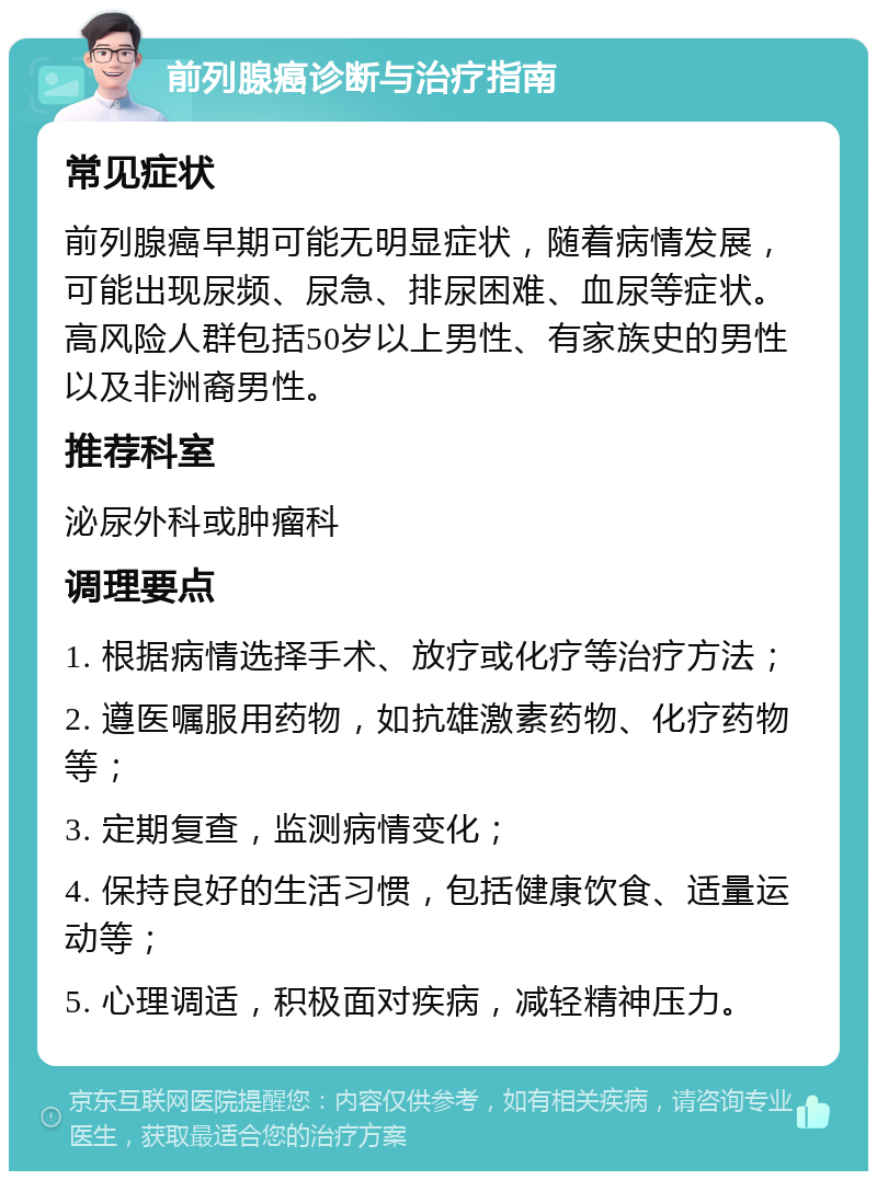 前列腺癌诊断与治疗指南 常见症状 前列腺癌早期可能无明显症状，随着病情发展，可能出现尿频、尿急、排尿困难、血尿等症状。高风险人群包括50岁以上男性、有家族史的男性以及非洲裔男性。 推荐科室 泌尿外科或肿瘤科 调理要点 1. 根据病情选择手术、放疗或化疗等治疗方法； 2. 遵医嘱服用药物，如抗雄激素药物、化疗药物等； 3. 定期复查，监测病情变化； 4. 保持良好的生活习惯，包括健康饮食、适量运动等； 5. 心理调适，积极面对疾病，减轻精神压力。