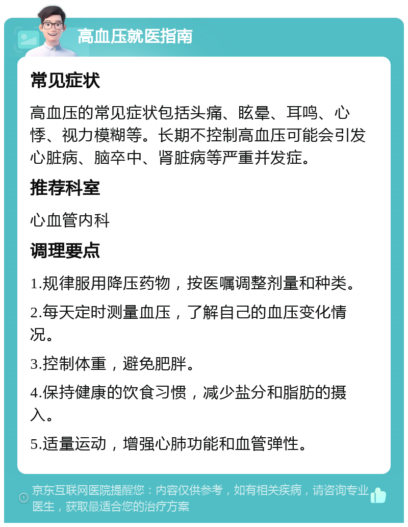 高血压就医指南 常见症状 高血压的常见症状包括头痛、眩晕、耳鸣、心悸、视力模糊等。长期不控制高血压可能会引发心脏病、脑卒中、肾脏病等严重并发症。 推荐科室 心血管内科 调理要点 1.规律服用降压药物，按医嘱调整剂量和种类。 2.每天定时测量血压，了解自己的血压变化情况。 3.控制体重，避免肥胖。 4.保持健康的饮食习惯，减少盐分和脂肪的摄入。 5.适量运动，增强心肺功能和血管弹性。