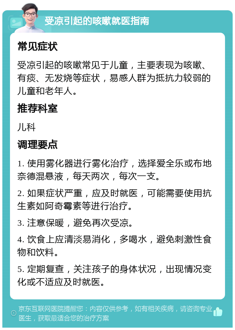 受凉引起的咳嗽就医指南 常见症状 受凉引起的咳嗽常见于儿童，主要表现为咳嗽、有痰、无发烧等症状，易感人群为抵抗力较弱的儿童和老年人。 推荐科室 儿科 调理要点 1. 使用雾化器进行雾化治疗，选择爱全乐或布地奈德混悬液，每天两次，每次一支。 2. 如果症状严重，应及时就医，可能需要使用抗生素如阿奇霉素等进行治疗。 3. 注意保暖，避免再次受凉。 4. 饮食上应清淡易消化，多喝水，避免刺激性食物和饮料。 5. 定期复查，关注孩子的身体状况，出现情况变化或不适应及时就医。