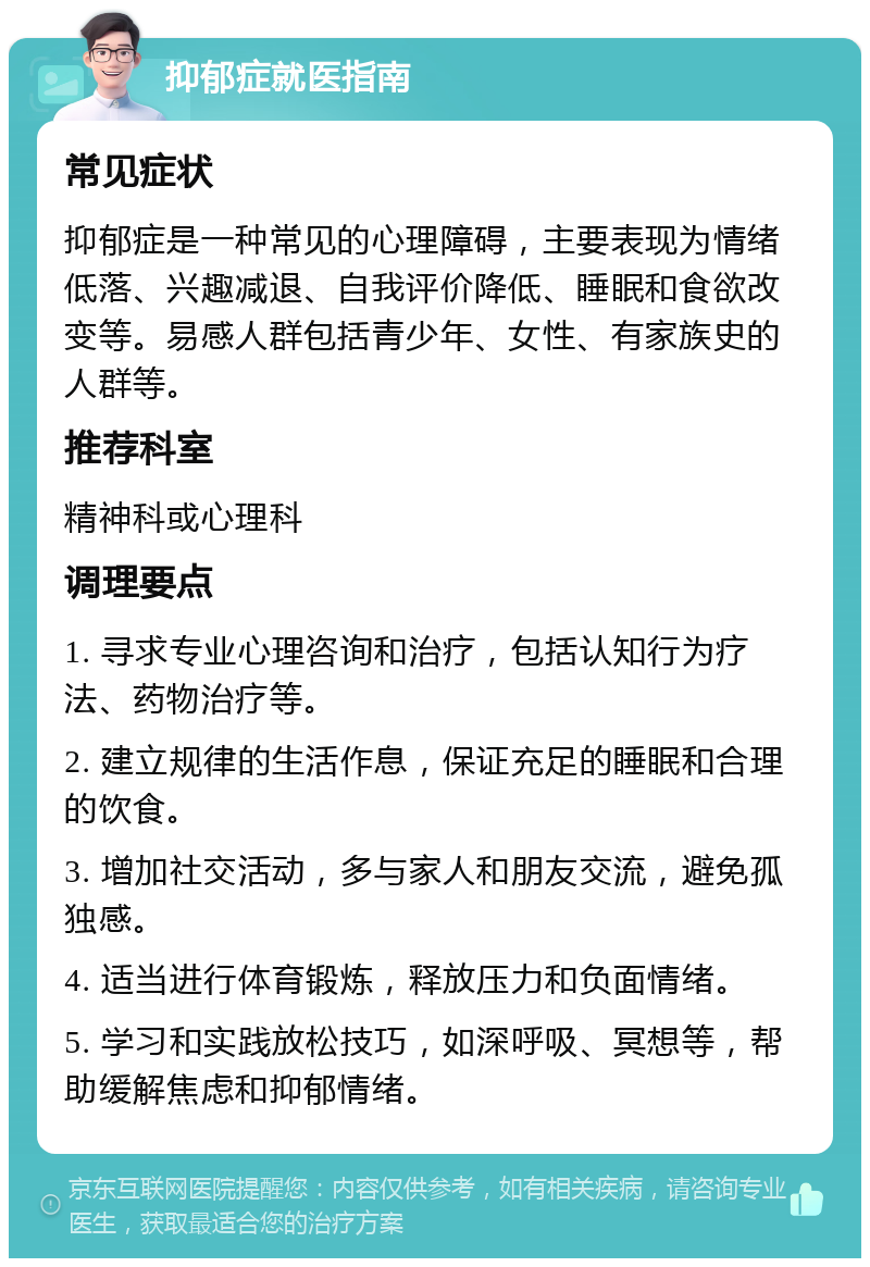 抑郁症就医指南 常见症状 抑郁症是一种常见的心理障碍，主要表现为情绪低落、兴趣减退、自我评价降低、睡眠和食欲改变等。易感人群包括青少年、女性、有家族史的人群等。 推荐科室 精神科或心理科 调理要点 1. 寻求专业心理咨询和治疗，包括认知行为疗法、药物治疗等。 2. 建立规律的生活作息，保证充足的睡眠和合理的饮食。 3. 增加社交活动，多与家人和朋友交流，避免孤独感。 4. 适当进行体育锻炼，释放压力和负面情绪。 5. 学习和实践放松技巧，如深呼吸、冥想等，帮助缓解焦虑和抑郁情绪。